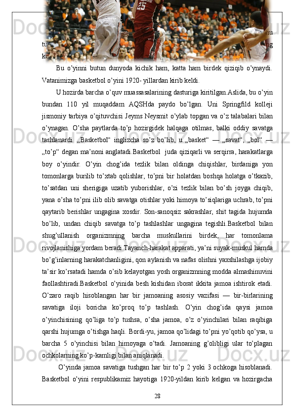 Basketbol   o’yini   ham   sport   o’yinlarining   tarkibiy   qismi   hisoblanadi.   Shu
tufayli   u   O’zbekiston   Respublikasining   yangi   Davlat   ta’lim   standarti   va   uning
kollejlar uchun dasturidan munosib o’rin egallagan. 
Bu   o’yinni   butun   dunyoda   kichik   ham,   katta   ham   birdek   qiziqib   o’ynaydi.
Vatanimizga basketbol o’yini 1920- yillardan kirib keldi. 
U hozirda barcha o’quv muassasalarining dasturiga kiritilgan.Aslida, bu o’yin
bundan   110   yil   muqaddam   AQSHda   paydo   bo’lgan.   Uni   Springfild   kolleji
jismoniy tarbiya o’qituvchisi Jeyms Neysmit o’ylab topgan va o’z talabalari bilan
o’ynagan.   O’sha   paytlarda   to’p   hozirgidek   halqaga   otilmas,   balki   oddiy   savatga
tashlanardi.   „Basketbol“   inglizcha   so’z   bo’lib,   u   „basket“   —   „savat“,   „bol“   —
„to’p“ degan ma’noni anglatadi.Basketbol    juda qiziqarli va serqirra, harakatlarga
boy   o’yindir.   O’yin   chog’ida   tezlik   bilan   oldinga   chiqishlar,   birdaniga   yon
tomonlarga   burilib   to’xtab   qolishlar,   to’pni   bir   holatdan   boshqa   holatga   o’tkazib,
to’satdan   uni   sherigiga   uzatib   yuborishlar,   o’zi   tezlik   bilan   bo’sh   joyga   chiqib,
yana o’sha to’pni ilib olib savatga otishlar yoki himoya to’siqlariga uchrab, to’pni
qaytarib   berishlar   ungagina   xosdir.   Son-sanoqsiz   sakrashlar,   shit   tagida   hujumda
bo’lib,   undan   chiqib   savatga   to’p   tashlashlar   ungagina   tegishli.Basketbol   bilan
shug’ullanish   organizmning   barcha   muskullarini   birdek,   har   tomonlama
rivojlanishiga yordam beradi.Tayanch-harakat apparati, ya’ni suyak-muskul hamda
bo’g’inlarning harakatchanligini, qon aylanish va nafas olishni yaxshilashga ijobiy
ta’sir ko’rsatadi hamda o’sib kelayotgan yosh organizmning modda almashinuvini
faollashtiradi.Basketbol   o’yinida   besh   kishidan   iborat   ikkita   jamoa   ishtirok   etadi.
O’zaro   raqib   hisoblangan   har   bir   jamoaning   asosiy   vazifasi   —   bir-birlarining
savatiga   iloji   boricha   ko’proq   to’p   tashlash.   O’yin   chog’ida   qaysi   jamoa
o’yinchisining   qo’liga   to’p   tushsa,   o’sha   jamoa,   o’z   o’yinchilari   bilan   raqibiga
qarshi hujumga o’tishga haqli. Bordi-yu, jamoa qo’lidagi to’pni yo’qotib qo’ysa, u
barcha   5   o’yinchisi   bilan   himoyaga   o’tadi.   Jamoaning   g’olibligi   ular   to’plagan
ochkolarning ko’p-kamligi bilan aniqlanadi.
  O’yinda  jamoa savatiga  tushgan  har  bir  to’p 2 yoki  3 ochkoga hisoblanadi.
Basketbol   o’yini   respublikamiz   hayotiga   1920-yildan   kirib   kelgan   va   hozirgacha
28