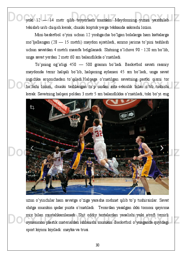 yoki   12   —   14   metr   qilib   tayyorlash   mumkin.   Maydonning   yuzini   yaxshilab
tekislab urib chiqish kerak, chunki koptok yerga tekkanda sakrashi lozim.  
Mini-basketbol  o’yini  uchun 12 yoshgacha bo’lgan bolalarga ham  kattalarga
mo’ljallangan   (28   —   15   metrli)   maydon   ajratiladi,   ammo   jarima   to’pini   tashlash
uchun savatdan 4 metrli masofa belgilanadi. Shitning o’lchovi 90   ·   120 sm bo’lib,
unga savat yerdan 2 metr 60 sm balandlikda o’rnatiladi. 
To’pning   og’irligi   450   —   500   gramm   bo’ladi.   Basketbol   savati   rasmiy
maydonda   temir   halqali   bo’lib,   halqaning   aylanasi   45   sm   bo’ladi,   unga   savat
ingichka   arqonchadan   to’qiladi.Halqaga   o’rnatilgan   savatning   pastki   qismi   tor
bo’lishi   lozim,   chunki   tashlangan   to’p   undan   asta-sekinlik   bilan   o’tib   tushishi
kerak. Savatning halqasi poldan 3 metr 5 sm balandlikka o’rnatiladi, toki bo’yi eng
uzun o’yinchilar  ham  savatga  o’ziga yarasha mehnat qilib to’p tushirsinlar. Savat
shitga   mumkin   qadar   puxta   o’rnatiladi.     Temirdan   yasalgan   ikki   tomoni   qayirma
mix   bilan   mustahkamlanadi.   Shit   oddiy   taxtalardan   yasalishi   yoki   atrofi   temirli
oynasimon plastik materialdan ishlanishi mumkin. Basketbol o’ynaganda quyidagi
sport kiyimi kiyiladi: mayka va trusi.
30