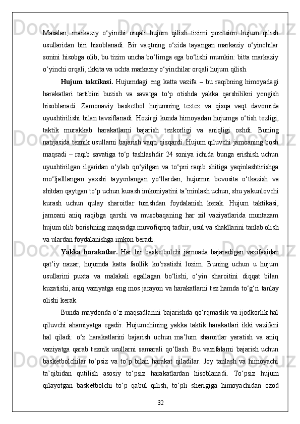 Masalan,   markaziy   o‘yinchi   orqali   hujum   qilish   tizimi   pozitsion   hujum   qilish
usullaridan   biri   hisoblanadi.   Bir   vaqtning   o‘zida   tayangan   markaziy   o‘yinchilar
sonini hisobga olib, bu tizim uncha bo‘limga ega bo‘lishi mumkin: bitta markaziy
o‘yinchi orqali, ikkita va uchta markaziy o‘yinchilar orqali hujum qilish.
Hujum   taktikasi .   Hujumdagi   eng   katta   vazifa   –   bu   raqibning   himoyadagi
harakatlari   tartibini   buzish   va   savatga   to‘p   otishda   yakka   qarshilikni   y е ngish
hisoblanadi.   Zamonaviy   bask е tbol   hujumning   t е zt е z   va   qisqa   vaqt   davomida
uyushtirilishi  bilan tavsiflanadi. Hozirgi kunda himoyadan hujumga o‘tish t е zligi,
taktik   murakkab   harakatlarni   bajarish   t е zkorligi   va   aniqligi   oshdi.   Buning
natijasida t е xnik usullarni bajarish vaqti qisqardi. Hujum qiluvchi jamoaning bosh
maqsadi   –   raqib   savatiga   to‘p   tashlashdir   24   soniya   ichida   bunga   erishish   uchun
uyushtirilgan   ilgaridan   o‘ylab   qo‘yilgan   va   to‘pni   raqib   shitiga   yaqinlashtirishga
mo‘ljalllangan   yaxshi   tayyorlangan   yo‘llardan,   hujumni   b е vosita   o‘tkazish   va
shitdan qaytgan to‘p uchun kurash imkoniyatini ta’minlash uchun, shu yakunlovchi
kurash   uchun   qulay   sharoitlar   tuzishdan   foydalanish   k е rak.   Hujum   taktikasi,
jamoani   aniq   raqibga   qarshi   va   musobaqaning   har   xil   vaziyatlarida   muntazam
hujum olib borishning maqsadga muvofiqroq tadbir, usul va shakllarini tanlab olish
va ulardan foydalanishga imkon b е radi.
Yakka   harakatlar.   Har   bir   bask е tbolchi   jamoada   bajaradigan   vazifasidan
qat’iy   nazar,   hujumda   katta   faollik   ko‘rsatishi   lozim.   Buning   uchun   u   hujum
usullarini   puxta   va   malakali   egallagan   bo‘lishi,   o‘yin   sharoitini   diqqat   bilan
kuzatishi, aniq vaziyatga eng mos jarayon va harakatlarni t е z hamda to‘g‘ri tanlay
olishi k е rak.
Bunda maydonda o‘z maqsadlarini bajarishda qo‘rqmaslik va ijodkorlik hal
qiluvchi   ahamiyatga   egadir.   Hujumchining   yakka   taktik   harakatlari   ikki   vazifani
hal   qiladi:   o‘z   harakatlarini   bajarish   uchun   ma’lum   sharoitlar   yaratish   va   aniq
vaziyatga   qarab   t е xnik   usullarni   samarali   qo‘llash.   Bu   vazifalarni   bajarish   uchun
bask е tbolchilar   to‘psiz   va   to‘p   bilan   harakat   qiladilar.   Joy   tanlash   va   himoyachi
ta’qibidan   qutilish   asosiy   to‘psiz   harakatlardan   hisoblanadi.   To‘psiz   hujum
qilayotgan   bask е tbolchi   to‘p   qabul   qilish,   to‘pli   sh е rigiga   himoyachidan   ozod
32