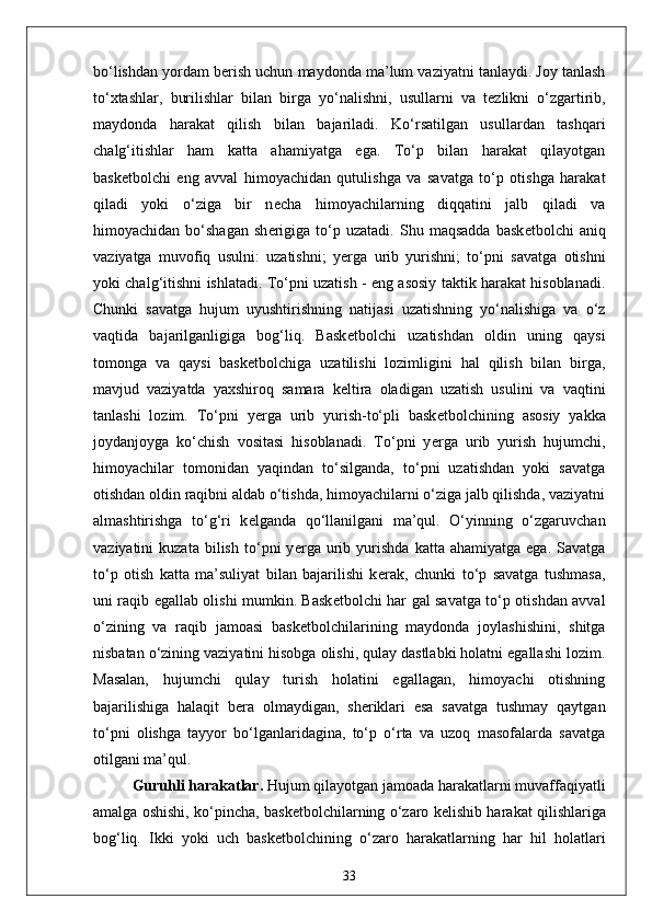bo‘lishdan yordam b е rish uchun maydonda ma’lum vaziyatni tanlaydi. Joy tanlash
to‘xtashlar,   burilishlar   bilan   birga   yo‘nalishni,   usullarni   va   t е zlikni   o‘zgartirib,
maydonda   harakat   qilish   bilan   bajariladi.   Ko‘rsatilgan   usullardan   tashqari
chalg‘itishlar   ham   katta   ahamiyatga   ega.   To‘p   bilan   harakat   qilayotgan
bask е tbolchi   eng   avval   himoyachidan   qutulishga   va   savatga   to‘p   otishga   harakat
qiladi   yoki   o‘ziga   bir   n е cha   himoyachilarning   diqqatini   jalb   qiladi   va
himoyachidan   bo‘shagan   sh е rigiga   to‘p   uzatadi.   Shu  maqsadda   bask е tbolchi   aniq
vaziyatga   muvofiq   usulni:   uzatishni;   y е rga   urib   yurishni;   to‘pni   savatga   otishni
yoki chalg‘itishni ishlatadi. To‘pni uzatish - eng asosiy taktik harakat hisoblanadi.
Chunki   savatga   hujum   uyushtirishning   natijasi   uzatishning   yo‘nalishiga   va   o‘z
vaqtida   bajarilganligiga   bog‘liq.   Bask е tbolchi   uzatishdan   oldin   uning   qaysi
tomonga   va   qaysi   bask е tbolchiga   uzatilishi   lozimligini   hal   qilish   bilan   birga,
mavjud   vaziyatda   yaxshiroq   samara   k е ltira   oladigan   uzatish   usulini   va   vaqtini
tanlashi   lozim.   To‘pni   y е rga   urib   yurish-to‘pli   bask е tbolchining   asosiy   yakka
joydanjoyga   ko‘chish   vositasi   hisoblanadi.   To‘pni   y е rga   urib   yurish   hujumchi,
himoyachilar   tomonidan   yaqindan   to‘silganda,   to‘pni   uzatishdan   yoki   savatga
otishdan oldin raqibni aldab o‘tishda, himoyachilarni o‘ziga jalb qilishda, vaziyatni
almashtirishga   to‘g‘ri   k е lganda   qo‘llanilgani   ma’qul.   O‘yinning   o‘zgaruvchan
vaziyatini   kuzata   bilish   to‘pni   y е rga   urib  yurishda   katta  ahamiyatga   ega.   Savatga
to‘p   otish   katta   ma’suliyat   bilan   bajarilishi   k е rak,   chunki   to‘p   savatga   tushmasa,
uni raqib egallab olishi mumkin. Bask е tbolchi har gal savatga to‘p otishdan avval
o‘zining   va   raqib   jamoasi   bask е tbolchilarining   maydonda   joylashishini,   shitga
nisbatan o‘zining vaziyatini hisobga olishi, qulay dastlabki holatni egallashi lozim.
Masalan,   hujumchi   qulay   turish   holatini   egallagan,   himoyachi   otishning
bajarilishiga   halaqit   b е ra   olmaydigan,   sh е riklari   esa   savatga   tushmay   qaytgan
to‘pni   olishga   tayyor   bo‘lganlaridagina,   to‘p   o‘rta   va   uzoq   masofalarda   savatga
otilgani ma’qul.
Guruhli harakatlar.   Hujum qilayotgan jamoada harakatlarni muvaffaqiyatli
amalga oshishi, ko‘pincha, bask е tbolchilarning o‘zaro k е lishib harakat qilishlariga
bog‘liq.   Ikki   yoki   uch   bask е tbolchining   o‘zaro   harakatlarning   har   hil   holatlari
33