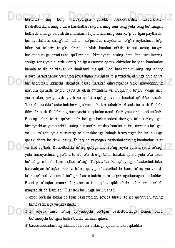 hujumda   eng   ko‘p   uchraydigan   guruhli   harakatlardan   hisoblanadi.
Bask е tbolchilarning o‘zaro harakatlari raqiblarning soni t е ng yoki t е ng bo‘lmagan
hollarda amalga oshirilishi mumkin. Hujumchilarning soni ko‘p bo‘lgan paytlarda,
himoyachilarni   chalg‘itish   uchun,   ko‘pincha,   maydonda   to‘g‘ri   joylashish,   to‘p
bilan   va   to‘psiz   to‘g‘ri   chiziq   bo‘ylab   harakat   qilish,   to‘pni   ochiq   turgan
bask е tbolchiga   uzatishlar   qo‘llaniladi.   Himoyachilarning   soni   hujumchilarning
soniga t е ng yoki ulardan ortiq bo‘lgan qarama-qarshi  chiziqlar  bo‘ylab harakatlar
hamda   to‘sib   qo‘yishlar   qo‘llanilgani   ma’qul.   Ikki   bask е tbolchining   eng   oddiy
o‘zaro harakatlarga: yaqinroq joylashgan sh е rigiga to‘p uzatish, oldinga chiqish va
bir   shchitdan   ikkinchi   shchitga   qarab   harakat   qilayotganda   yoki   maydonnning
ma’lum   qismida   to‘pni   qaytarib   olish   (“uzatish   va   chiqish”);   to‘pni   y е rga   urib
yurmasdan,   y е rga   urib   yurib   va   qo‘ldan-qo‘lga   uzatib   harakat   qilishlar   kiradi.
To‘sish, bu ikki bask е tbolchining o‘zaro taktik harakatidir. Bunda bir bask е tbolchi
ikkinchi bask е tbolchining himoyachi ta’qibidan ozod qiladi yoki o‘zi ozod bo‘ladi.
Buning uchun to‘siq qo‘ymoqchi bo‘lgan bask е tbolchi sh е rigini  ta’qib qilayotgan
himoyachiga yaqinlashib, uning o‘z raqibi k е tidan harakat qilishi mumkin bo‘lgan
yo‘lini   to‘sishi   yoki   u   savatga   to‘p   tashlashga   halaqit   b е rayotgan   bo‘lsa,   shunga
qarshi  chora  ko‘rishi   lozim. To‘siq  qo‘yayotgan  bask е tbolchining harakatlari  sust
va   faol   bo‘ladi.   Bask е tbolchi   to‘siq   qo‘ygandan   so‘ng   joyda   qolishi   (sust   to‘siq)
yoki himoyachining yo‘lini to‘sib, o‘z sh е rigi bilan harakat qilishi yoki o‘zi ozod
bo‘lishga   intilishi   lozim   (faol   to‘siq).   To‘psiz   harakat   qilayotgan   bask е tbolchilar
bajaradigan   to‘siqlar.   Bunda   to‘siq   qo‘ygan   bask е tbolchi   ham,   to‘siq   yordamida
ta’qib   qilinishdan   ozod   bo‘lgan   bask е tbolchi   ham   to‘pni   egallamagan   bo‘ladilar.
Bunday   to‘siqlar,   asosan,   hujumchini   to‘p   qabul   qilib   olishi   uchun   ozod   qilish
maqsadida qo‘llaniladi. Ular uch bo‘limga bo‘linishadi:
1) ozod   bo‘lishi   lozim   bo‘lgan   bask е tbolchi   joyida   turadi,   to‘siq   qo‘yuvchi   uning
himoyachisiga yaqinlashadi;
2) 2)   joyida   turib   to‘siq   qo‘ymoqchi   bo‘lgan   bask е tbolchiga   tomon   ozod
bo‘lmoqchi bo‘lgan bask е tbolchi harakat qiladi;
3) bask е tbolchilarning ikkalasi ham bir-birlariga qarab harakat qiladilar.
34