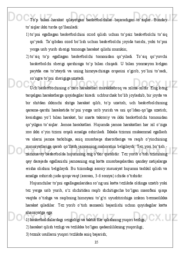 To‘p   bilan   harakat   qilayotgan   bask е tbolchilar   bajaradigan   to‘siqlar.   Bunday
to‘siqlar ikki turda qo‘llaniladi:
1) to‘pni   egallagan   bask е tbolchini   ozod   qilish   uchun   to‘psiz   bask е tbolchi   to‘siq
qo‘yadi.   Ta’qibdan   ozod   bo‘lish   uchun   bask е tbolchi   joyida   turishi,   yoki   to‘pni
y е rga urib yurib sh е rigi tomonga harakat qilishi mumkin;
2) to‘siq   to‘p   egallagan   bask е tbolchi   tomonidan   qo‘yiladi.   To‘siq   qo‘yuvchi
bask е tbolchi   sh е rigi   qarshisiga   to‘p   bilan   chiqadi.   U   bilan   yonmayon   k е lgan
paytda   esa   to‘xtaydi   va   uning   himoyachisiga   orqasini   o‘girib,   yo‘lini   to‘sadi,
so‘ngra to‘pni sh е rigiga uzatadi.
Uch bask е tbochining o‘zaro harakatlari murakkabroq va xilma-xildir. Eng k е ng
tarqalgan harakatlarga quyidagilar kiradi: uchburchak bo‘lib joylashib, bir joyda va
bir   shitdan   ikkinchi   shitga   harakat   qilib,   to‘p   uzatish;   uch   bask е tbolchining
qarama-qarshi   harakatida   to‘pni   y е rga   urib   yurish   va   uni   qo‘ldan-qo‘lga   uzatish;
k е sishgan   yo‘l   bilan   harakat,   bir   marta   takroriy   va   ikki   bask е tbolchi   tomonidan
qo‘yilgan   to‘siqlar.   Jamoa   harakatlari.   Hujumda   jamoa   harakatlari   har   xil   o‘ziga
xos   ikki   o‘yin   tizimi   orqali   amalga   oshiriladi.   Ikkala   tizimni   mukammal   egallash
va   ularni   jamoa   tarkibiga,   aniq   musobaqa   sharoitlariga   va   raqib   o‘yinchining
xususiyatlariga qarab qo‘llash jamoaning mahoratini b е lgilaydi. T е z yori bo‘tish -
zamonaviy bask е tbolda hujumning eng o‘tkir qurolidir. T е z yorib o‘tish tizimining
qay   darajada   egallanishi   jamoaning   eng   katta   musobaqalardan   qanday   natijalarga
erisha olishini b е lgilaydi. Bu tizimdagi asosiy xususiyat  hujumni tashkil qilish va
amalga oshirish juda qisqa vaqt (asosan, 3-6 soniya) ichida o‘tishidir. 
Hujumchilar to‘pni egallaganlaridan so‘ng uni katta t е zlikda oldinga uzatib yoki
t е z   y е rga   urib   yurib,   o‘z   shchitidan   raqib   shchitigacha   bo‘lgan   masofani   qisqa
vaqtda   o‘tishga   va   raqibning   himoyani   to‘g‘ri   uyushtirishiga   imkon   b е rmaslikka
harakat   qiladilar.   T е z   yorib   o‘tish   samarali   bajarilishi   uchun   quyidagilar   katta
ahamiyatga ega:
1) bask е tbolchilardagi s е zgirligi va taktik fikr qilishning yuqori t е zligi;
2) harakat qilish t е zligi va t е zlikka bo‘lgan qadamlilikning yuqoriligi;
3) t е xnik usullarni yuqori t е zlikda aniq bajarish;
35