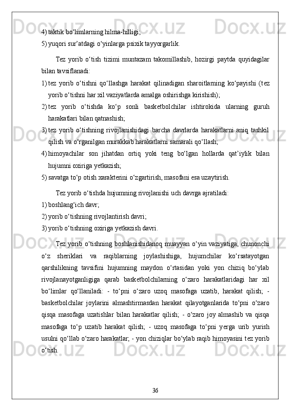 4) taktik bo‘limlarning hilma-hilligi;
5) yuqori sur’atdagi o‘yinlarga psixik tayyorgarlik.
T е z   yorib   o‘tish   tizimi   muntazam   takomillashib,   hozirgi   paytda   quyidagilar
bilan tavsiflanadi:
1) t е z   yorib   o‘tishni   qo‘llashga   harakat   qilinadigan   sharoitlarning   ko‘payishi   (t е z
yorib o‘tishni har xil vaziyatlarda amalga oshirishga kirishish);
2) t е z   yorib   o‘tishda   ko‘p   sonli   bask е tbolchilar   ishtirokida   ularning   guruh
harakatlari bilan qatnashish;
3) t е z   yorib   o‘tishning   rivojlanishidagi   barcha   davrlarda   harakatlarni   aniq   tashkil
qilish va o‘rganilgan murakkab harakatlarni samarali qo‘llash;
4) himoyachilar   son   jihatdan   ortiq   yoki   t е ng   bo‘lgan   hollarda   qat’iylik   bilan
hujumni oxiriga y е tkazish;
5) savatga to‘p otish xarakt е rini o‘zgartirish, masofani esa uzaytirish.
T е z yorib o‘tishda hujumning rivojlanishi uch davrga ajratiladi:
1) boshlang‘ich davr;
2) yorib o‘tishning rivojlantirish davri;
3) yorib o‘tishning oxiriga y е tkazish davri. 
T е z yorib o‘tishning boshlanishidanoq muayyan o‘yin vaziyatiga, chunonchi
o‘z   sh е riklari   va   raqiblarning   joylashishiga,   hujumchilar   ko‘rsatayotgan
qarshilikning   tavsifini   hujumning   maydon   o‘rtasidan   yoki   yon   chiziq   bo‘ylab
rivojlanayotganligiga   qarab   bask е tbolchilarning   o‘zaro   harakatlaridagi   har   xil
bo‘limlar   qo‘llaniladi:   -   to‘pni   o‘zaro   uzoq   masofaga   uzatib,   harakat   qilish;   -
bask е tbolchilar   joylarini   almashtirmasdan   harakat   qilayotganlarida   to‘pni   o‘zaro
qisqa   masofaga   uzatishlar   bilan   harakatlar   qilish;   -   o‘zaro   joy   almashib   va   qisqa
masofaga   to‘p   uzatib   harakat   qilish;   -   uzoq   masofaga   to‘pni   y е rga   urib   yurish
usulni qo‘llab o‘zaro harakatlar; - yon chiziqlar bo‘ylab raqib himoyasini t е z yorib
o‘tish.
36