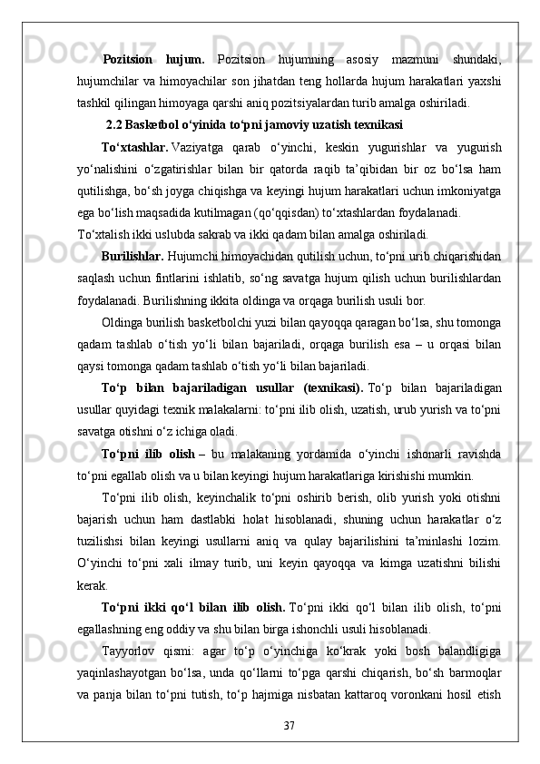 Pozitsion   hujum.   Pozitsion   hujumning   asosiy   mazmuni   shundaki,
hujumchilar   va   himoyachilar   son   jihatdan   t е ng   hollarda   hujum   harakatlari   yaxshi
tashkil qilingan himoyaga qarshi aniq pozitsiyalardan turib amalga oshiriladi.
  2.2  Basketbol o‘yinida  to‘pni  jamoviy  uzatish texnikasi
To‘xtashlar.   Vaziyatga   qarab   o‘yinchi,   keskin   yugurishlar   va   yugurish
yo‘nalishini   o‘zgatirishlar   bilan   bir   qatorda   raqib   ta’qibidan   bir   oz   bo‘lsa   ham
qutilishga, bo‘sh joyga chiqishga va keyingi hujum harakatlari uchun imkoniyatga
ega bo‘lish maqsadida kutilmagan (qo‘qqisdan) to‘xtashlardan foydalanadi.
To‘xtalish ikki uslubda sakrab va ikki qadam bilan amalga oshiriladi.
Burilishlar.   Hujumchi himoyachidan qutilish uchun, to‘pni urib chiqarishidan
saqlash   uchun   fintlarini   ishlatib,   so‘ng   savatga   hujum   qilish   uchun   burilishlardan
foydalanadi. Burilishning ikkita oldinga va orqaga burilish usuli bor.
Oldinga burilish basketbolchi yuzi bilan qayoqqa qaragan bo‘lsa, shu tomonga
qadam   tashlab   o‘tish   yo‘li   bilan   bajariladi,   orqaga   burilish   esa   –   u   orqasi   bilan
qaysi tomonga qadam tashlab o‘tish yo‘li bilan bajariladi.
To‘p   bilan   bajariladigan   usullar   (texnikasi).   To‘p   bilan   bajariladigan
usullar quyidagi texnik malakalarni: to‘pni ilib olish, uzatish, urub yurish va to‘pni
savatga otishni o‘z ichiga oladi.
To‘pni   ilib   olish   –   bu   malakaning   yordamida   o‘yinchi   ishonarli   ravishda
to‘pni egallab olish va u bilan keyingi hujum harakatlariga kirishishi mumkin.
To‘pni   ilib   olish,   keyinchalik   to‘pni   oshirib   berish,   olib   yurish   yoki   otishni
bajarish   uchun   ham   dastlabki   holat   hisoblanadi,   shuning   uchun   harakatlar   o‘z
tuzilishsi   bilan   keyingi   usullarni   aniq   va   qulay   bajarilishini   ta’minlashi   lozim.
O‘yinchi   to‘pni   xali   ilmay   turib,   uni   keyin   qayoqqa   va   kimga   uzatishni   bilishi
kerak.
To‘pni   ikki   qo‘l   bilan   ilib   olish.   To‘pni   ikki   qo‘l   bilan   ilib   olish,   to‘pni
egallashning eng oddiy va shu bilan birga ishonchli usuli hisoblanadi.
Tayyorlov   qismi:   agar   to‘p   o‘yinchiga   ko‘krak   yoki   bosh   balandligiga
yaqinlashayotgan   bo‘lsa,   unda   qo‘llarni   to‘pga   qarshi   chiqarish,   bo‘sh   barmoqlar
va   panja   bilan   to‘pni   tutish,   to‘p   hajmiga   nisbatan   kattaroq   voronkani   hosil   etish
37
