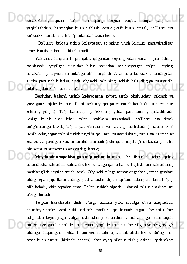 kerak.Asosiy   qismi:   to‘p   barmoqlarga   tegish   vaqtida   unga   panjalarni
yaqinlashtirib,   barmoqlar   bilan   ushlash   kerak   (kaft   bilan   emas),   qo‘llarni   esa
ko‘krakka tortib, tirsak bo‘g‘inlarida bukish kerak.
  Qo‘llarni   bukish   uchib   kelayotgan   to‘pning   urish   kuchini   pasaytiradigan
amortizatsiyon harakat hisoblanadi.
Yakunlovchi qism: to‘pni qabul qilgandan keyin gavdani yana ozgina oldinga
tashlanadi:   yoyilgan   tirsaklar   bilan   raqibdan   saqlanayotgan   to‘pni   keyingi
harakatlarga   tayyorlash   holatiga   olib   chiqiladi.   Agar   to‘p   ko‘krak   balandligidan
ancha   past   uchib   kelsa,   unda   o‘yinchi   to‘pining   uchish   balandligiga   pasaytirib,
odatdagidan ko‘ra pastroq o‘tiradi. 
Boshdan   baland   uchib   kelayotgan   to‘pni   tutib   olish   uchun   sakrash   va
yoyilgan panjalar bilan qo‘llarni keskin yuqoriga chiqarish kerak (katta barmoqlar
erkin   yoyilgan).   To‘p   barmoqlarga   tekkan   payitda,   panjalarni   yaqinlashtiradi,
ichiga   bukib   ular   bilan   to‘pni   mahkam   ushlashadi,   qo‘llarni   esa   tirsak
bo‘g‘imlariga   bukib,   to‘pni   pasaytirishadi   va   gavdaga   tortishadi   (2-rasm).   Past
uchib kelayotgan to‘pni tutish paytida qo‘llarni pasaytirishadi, panja va barmoqlar
esa   xuddi   yoyilgan   kosani   tashkil   qilishadi   (ikki   qo‘l   jimjilog‘i   o‘rtasidagi   oraliq
bir necha santimetrdan oshmasligi kerak).
Maydondan sapchiyotgan to‘p   uchun kurash , to‘pni ilib olish uchun, qulay
balandlikka sakrashni kutmaslik kerak. Unga qarab harakat qilish, uni sakrashning
boshlang‘ich paytida tutish kerak. O‘yinchi to‘pga tomon engashadi, tezda gavdani
oldiga egadi, qo‘llarni oldinga-pastga tushiradi, tashqi tomondan panjalarni to‘pga
olib keladi, lekin tepadan emas. To‘pni ushlab olgach, u darhol to‘g‘rilanadi va uni
o‘ziga tortadi
To‘pni   harakatda   ilish ,   o‘ziga   uzatish   yoki   savatga   otish   maqsadida,
shunday   nomlanuvchi,   ikki   qadamli   texnikani   qo‘llashadi.   Agar   o‘yinchi   to‘pni
tutgandan   keyin   yugirayotgan   oshirishni   yoki   otishni   darhol   amalga   oshirmoqchi
bo‘lsa, aytilgan bir qo‘l bilan, u chap oyog‘i bilan turtki bajarilgan va o‘ng oyog‘i
oldinga chiqarilgan paytda, to‘pni yengil sakrab, uni ilib olishi  kerak. So‘ng o‘ng
oyoq   bilan   turtish   (birinchi   qadam),   chap   oyoq   bilan   turtish   (ikkinchi   qadam)   va
38