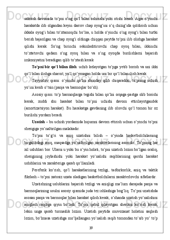 sakrash davomida to‘pni o‘ng qo‘l bilan oshirishi yoki otishi kerak. Agar o‘yinchi
harakatda ilib olgandan keyin darrov chap oyog‘ini o‘q chizig‘ida qoldirish uchun
ikkala oyog‘i bilan to‘xtamoqchi bo‘lsa, u holda o‘yinchi o‘ng oyog‘i bilan turtki
berish bajarilgan va chap oyog‘i oldinga chiqqan paytda to‘pni ilib olishga harakat
qilishi   kerak.   So‘ng   birinchi   sekinlashtiruvchi   chap   oyoq   bilan,   ikkinchi
to‘xtatuvchi   qadam   o‘ng   oyoq   bilan   va   o‘ng   oyoqda   burilishlarni   bajarish
imkoniyatini beradigan qilib to‘xtash kerak  
To‘pni bir qo‘l bilan ilish : uchib kelayotgan to‘pga yetib borish va uni ikki
qo‘l bilan ilishga sharoit, yo‘l qo‘ymagan holda uni bir qo‘l bilan ilish kerak.
Tayyorlov   qismi:   o‘yinchi   qo‘lni   shunday   qilib   chiqaradiki,   to‘pning   uchish
yo‘ini kesib o‘tsin (panja va barmoqlar bo‘sh).
Asosiy qism: to‘p barmoqlarga tegishi bilan qo‘lni orqaga-pastga olib borishi
kerak,   xuddi   shu   harakat   bilan   to‘pni   uchishi   davom   ettirilayotgandek
(amortizatsiyon   harakat).   Bu   harakatga   gavdaning   ilib   oluvchi   qo‘l   tomon   bir   oz
burilishi yordam beradi.
Uzatish   – bu uchish yordamida hujumni davom ettirish uchun o‘yinchi to‘pni
sherigiga yo‘naltirilgan malakadir.
To‘pni   to‘g‘ri   va   aniq   uzatishni   bilish   –   o‘yinda   basketbolchilarning
birgalikdagi  aniq, maqsadga  yo‘naltirilgan xarakterlarining asosidir. To‘pning har
xil uslublari bor. Ularni u yoki bu o‘yin holati, to‘pni uzatish lozim bo‘lgan oraliq,
sherigining   joylashishi   yoki   harakat   yo‘nalishi   raqiblarining   qarshi   harakat
uslublarini va xarakteriga qarab qo‘llaniladi.
Pereferik   ko‘rish,   qo‘l   harakatlarining   tezligi,   tadbirkorlik,   aniq   va   taktik
fikrlash – to‘pni xatosiz uzata oladigan basketbolchilarni xarakterlovchi sifatlardir.
Uzatishning uslublarini  bajarish tezligi va aniqligi ma’lum  darajada panja va
barmoqlarining usulni asosiy qismida juda tez ishlashiga bog‘liq. To‘pni uzatishda
asosan panja va barmoqlar bilan harakat qilish kerak, o‘shanda uzatish yo‘nalishini
aniqlash   raqibga   qiyin   bo‘ladi.   To‘pni   qabul   qilayotgan   sherikni   ko‘rish   kerak,
lekin   unga   qarab   turmaslik   lozim.   Uzatish   paytida   muvozanat   holatini   saqlash
lozim, bo‘lmasa uzatishga mo‘ljallangan yo‘nalish raqib tomondan to‘sib yo‘ to‘p
39