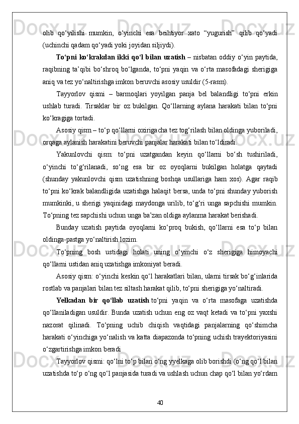 olib   qo‘yilishi   mumkin,   o‘yinchi   esa   beihtiyor   xato   “yugurish”   qilib   qo‘yadi
(uchinchi qadam qo‘yadi yoki joyidan siljiydi).
To‘pni   ko‘krakdan   ikki   qo‘l   bilan   uzatish   –   nisbatan   oddiy   o‘yin   paytida,
raqibning   ta’qibi   bo‘shroq   bo‘lganda,   to‘pni   yaqin   va   o‘rta   masofadagi   sherigiga
aniq va tez yo‘naltirishga imkon beruvchi asosiy usuldir (5-rasm).
Tayyorlov   qismi   –   barmoqlari   yoyilgan   panja   bel   balandligi   to‘pni   erkin
ushlab   turadi.   Tirsaklar   bir   oz   bukilgan.   Qo‘llarning   aylana   harakati   bilan   to‘pni
ko‘kragiga tortadi.
Asosiy qism – to‘p qo‘llarni oxirigacha tez tog‘rilash bilan oldinga yuboriladi,
orqaga aylanish harakatini beruvchi panjalar harakati bilan to‘ldiradi.
Yakunlovchi   qism:   to‘pni   uzatgandan   keyin   qo‘llarni   bo‘sh   tushiriladi,
o‘yinchi   to‘g‘rilanadi,   so‘ng   esa   bir   oz   oyoqlarni   bukilgan   holatga   qaytadi
(shunday   yakunlovchi   qism   uzatishning   boshqa   usullariga   ham   xos).   Agar   raqib
to‘pni ko‘krak balandligida uzatishga halaqit bersa, unda to‘pni shunday yuborish
mumkinki,  u  sherigi   yaqinidagi   maydonga  urilib,  to‘g‘ri   unga  sapchishi  mumkin.
To‘pning tez sapchishi uchun unga ba’zan oldiga aylanma harakat berishadi.
Bunday   uzatish   paytida   oyoqlarni   ko‘proq   bukish,   qo‘llarni   esa   to‘p   bilan
oldinga-pastga yo‘naltirish lozim.
To‘pning   bosh   ustidagi   holati   uning   o‘yinchi   o‘z   sherigiga   himoyachi
qo‘llarni ustidan aniq uzatishga imkoniyat beradi.
Asosiy qism: o‘yinchi keskin qo‘l harakatlari bilan, ularni tirsak bo‘g‘inlarida
rostlab va panjalari bilan tez siltash harakat qilib, to‘pni sherigiga yo‘naltiradi.
Yelkadan   bir   qo‘llab   uzatish   to‘pni   yaqin   va   o‘rta   masofaga   uzatishda
qo‘llaniladigan  usuldir.  Bunda   uzatish   uchun  eng  oz  vaqt  ketadi  va   to‘pni   yaxshi
nazorat   qilinadi.   To‘pning   uchib   chiqish   vaqtidagi   panjalarning   qo‘shimcha
harakati o‘yinchiga yo‘nalish va katta diapazonda to‘pning uchish trayektoriyasini
o‘zgartirishga imkon beradi
Tayyorlov qismi: qo‘lni to‘p bilan o‘ng yyelkaga olib borishdi (o‘ng qo‘l bilan
uzatishda to‘p o‘ng qo‘l panjasida turadi va ushlash uchun chap qo‘l bilan yo‘rdam
40