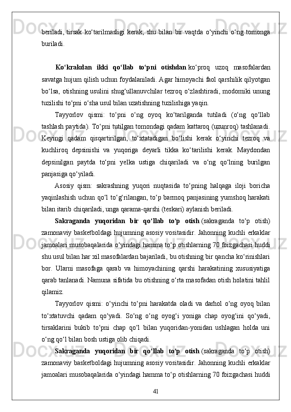 beriladi,   tirsak   ko‘tarilmasligi   kerak;   shu   bilan   bir   vaqtda   o‘yinchi   o‘ng   tomonga
buriladi.
Ko‘krakdan   ikki   qo‘llab   to‘pni   otishdan   ko‘proq   uzoq   masofalardan
savatga hujum qilish uchun foydalaniladi. Agar himoyachi faol qarshilik qilyotgan
bo‘lsa, otishning usulini  shug‘ullanuvchilar  tezroq o‘zlashtiradi, modomiki unung
tuzilishi to‘pni o‘sha usul bilan uzatishning tuzilishiga yaqin.
Tayyorlov   qismi:   to‘pni   o‘ng   oyoq   ko‘tarilganda   tutiladi   (o‘ng   qo‘llab
tashlash paytida). To‘pni tutilgan tomondagi qadam kattaroq (uzunroq) tashlanadi.
Keyingi   qadam   qisqartirilgan,   to‘xtatadigan   bo‘lishi   kerak   o‘yinchi   tezroq   va
kuchliroq   depsinishi   va   yuqoriga   deyarli   tikka   ko‘tarilishi   kerak.   Maydondan
depsinilgan   paytda   to‘pni   yelka   ustiga   chiqariladi   va   o‘ng   qo‘lning   burilgan
panjasiga qo‘yiladi.
Asosiy   qism:   sakrashning   yuqori   nuqtasida   to‘pning   halqaga   iloji   boricha
yaqinlashish uchun qo‘l to‘g‘rilangan, to‘p barmoq panjasining yumshoq harakati
bilan itarib chiqariladi, unga qarama-qarshi (teskari) aylanish beriladi.
Sakraganda   yuqoridan   bir   qo‘llab   to‘p   otish   (sakraganda   to‘p   otish)
zamonaviy basketboldagi hujumning asosiy vositasidir. Jahonning kuchli erkaklar
jamoalari musobaqalarida o‘yindagi hamma to‘p otishlarning 70 foizgachasi huddi
shu usul bilan har xil masofalardan bajariladi, bu otishning bir qancha ko‘rinishlari
bor.   Ularni   masofaga   qarab   va   himoyachining   qarshi   harakatining   xususiyatiga
qarab tanlanadi. Namuna sifatida bu otishning o‘rta masofadan otish holatini tahlil
qilamiz.
Tayyorlov   qismi:   o‘yinchi   to‘pni   harakatda   oladi   va   darhol   o‘ng   oyoq   bilan
to‘xtatuvchi   qadam   qo‘yadi.   So‘ng   o‘ng   oyog‘i   yoniga   chap   oyog‘ini   qo‘yadi,
tirsaklarini   bukib   to‘pni   chap   qo‘l   bilan   yuqoridan-yonidan   ushlagan   holda   uni
o‘ng qo‘l bilan bosh ustiga olib chiqadi.
Sakraganda   yuqoridan   bir   qo‘llab   to‘p   otish   (sakraganda   to‘p   otish)
zamonaviy basketboldagi hujumning asosiy vositasidir. Jahonning kuchli erkaklar
jamoalari musobaqalarida o‘yindagi hamma to‘p otishlarning 70 foizgachasi huddi
41