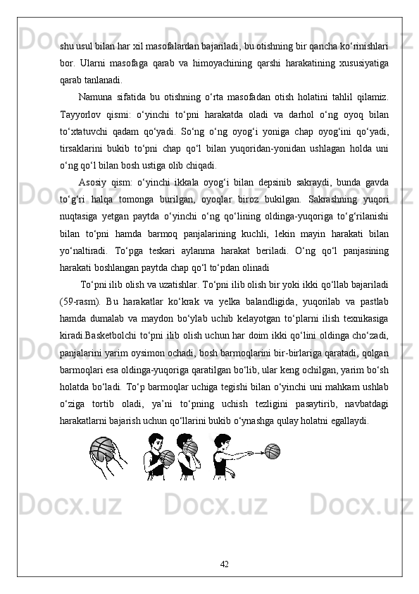 shu usul bilan har xil masofalardan bajariladi, bu otishning bir qancha ko‘rinishlari
bor.   Ularni   masofaga   qarab   va   himoyachining   qarshi   harakatining   xususiyatiga
qarab tanlanadi. 
Namuna   sifatida   bu   otishning   o‘rta   masofadan   otish   holatini   tahlil   qilamiz.
Tayyorlov   qismi:   o‘yinchi   to‘pni   harakatda   oladi   va   darhol   o‘ng   oyoq   bilan
to‘xtatuvchi   qadam   qo‘yadi.   So‘ng   o‘ng   oyog‘i   yoniga   chap   oyog‘ini   qo‘yadi,
tirsaklarini   bukib   to‘pni   chap   qo‘l   bilan   yuqoridan-yonidan   ushlagan   holda   uni
o‘ng qo‘l bilan bosh ustiga olib chiqadi.
Asosiy   qism:   o‘yinchi   ikkala   oyog‘i   bilan   depsinib   sakraydi,   bunda   gavda
to‘g‘ri   halqa   tomonga   burilgan,   oyoqlar   biroz   bukilgan.   Sakrashning   yuqori
nuqtasiga   yetgan   paytda   o‘yinchi   o‘ng   qo‘lining   oldinga-yuqoriga   to‘g‘rilanishi
bilan   to‘pni   hamda   barmoq   panjalarining   kuchli,   lekin   mayin   harakati   bilan
yo‘naltiradi.   To‘pga   teskari   aylanma   harakat   beriladi.   O‘ng   qo‘l   panjasining
harakati boshlangan paytda chap qo‘l to‘pdan olinadi  
To‘pni ilib olish va uzatishlar. To‘pni ilib olish bir yoki ikki qo‘llab bajariladi
(59-rasm).   Bu   harakatlar   ko‘krak   va   yelka   balandligida,   yuqorilab   va   pastlab
hamda   dumalab   va   maydon   bo‘ylab   uchib   kelayotgan   to‘plarni   ilish   texnikasiga
kiradi.Basketbolchi  to‘pni ilib olish uchun har doim ikki qo‘lini oldinga cho‘zadi,
panjalarini yarim oysimon ochadi, bosh barmoqlarini bir-birlariga qaratadi, qolgan
barmoqlari esa oldinga-yuqoriga qaratilgan bo‘lib, ular keng ochilgan, yarim bo‘sh
holatda bo‘ladi. To‘p barmoqlar uchiga tegishi bilan o‘yinchi uni mahkam ushlab
o‘ziga   tortib   oladi,   ya’ni   to‘pning   uchish   tezligini   pasaytirib,   navbatdagi
harakatlarni bajarish uchun qo‘llarini bukib o‘ynashga qulay holatni egallaydi.
42