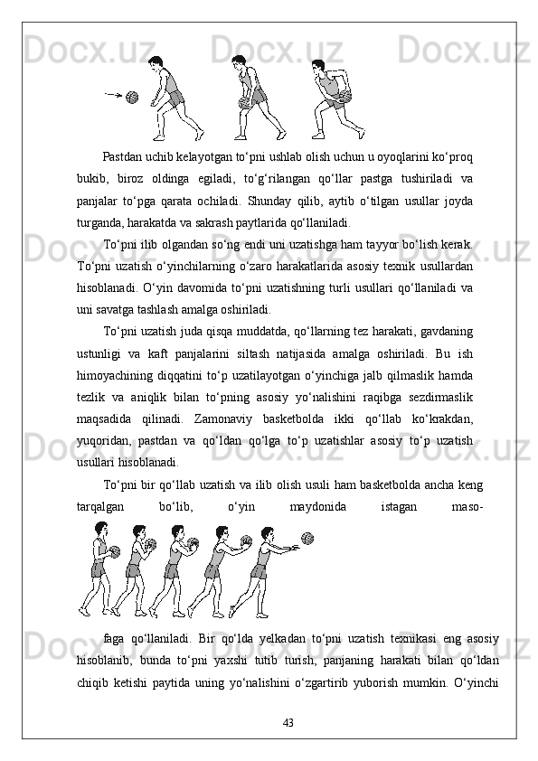 Pastdan uchib kelayotgan to‘pni ushlab olish uchun u oyoqlarini ko‘proq
bukib,   biroz   oldinga   egiladi,   to‘g‘rilangan   qo‘llar   pastga   tushiriladi   va
panjalar   to‘pga   qarata   ochiladi.   Shunday   qilib,   aytib   o‘tilgan   usullar   joyda
turganda, harakatda va sakrash paytlarida qo‘llaniladi.
To‘pni ilib olgandan so‘ng endi uni uzatishga ham tayyor bo‘lish kerak.
To‘pni   uzatish   o‘yinchilarning   o‘zaro   harakatlarida   asosiy   texnik   usullardan
hisoblanadi.   O‘yin   davomida   to‘pni   uzatishning   turli   usullari   qo‘llaniladi   va
uni savatga tashlash amalga oshiriladi.
To‘pni uzatish juda qisqa muddatda, qo‘llarning tez harakati, gavdaning
ustunligi   va   kaft   panjalarini   siltash   natijasida   amalga   oshiriladi.   Bu   ish
himoyachining   diqqatini   to‘p   uzatilayotgan   o‘yinchiga   jalb   qilmaslik   hamda
tezlik   va   aniqlik   bilan   to‘pning   asosiy   yo‘nalishini   raqibga   sezdirmaslik
maqsadida   qilinadi.   Zamonaviy   basketbolda   ikki   qo‘llab   ko‘krakdan,
yuqoridan,   pastdan   va   qo‘ldan   qo‘lga   to‘p   uzatishlar   asosiy   to‘p   uzatish
usullari hisoblanadi.
To‘pni bir qo‘llab uzatish va ilib olish usuli ham basketbolda ancha keng
tarqalgan   bo‘lib,   o‘yin   maydonida   istagan   maso-
faga   qo‘llaniladi.   Bir   qo‘lda   yelkadan   to‘pni   uzatish   texnikasi   eng   asosiy
hisoblanib,   bunda   to‘pni   yaxshi   tutib   turish,   panjaning   harakati   bilan   qo‘ldan
chiqib   ketishi   paytida   uning   yo‘nalishini   o‘zgartirib   yuborish   mumkin.   O‘yinchi
43