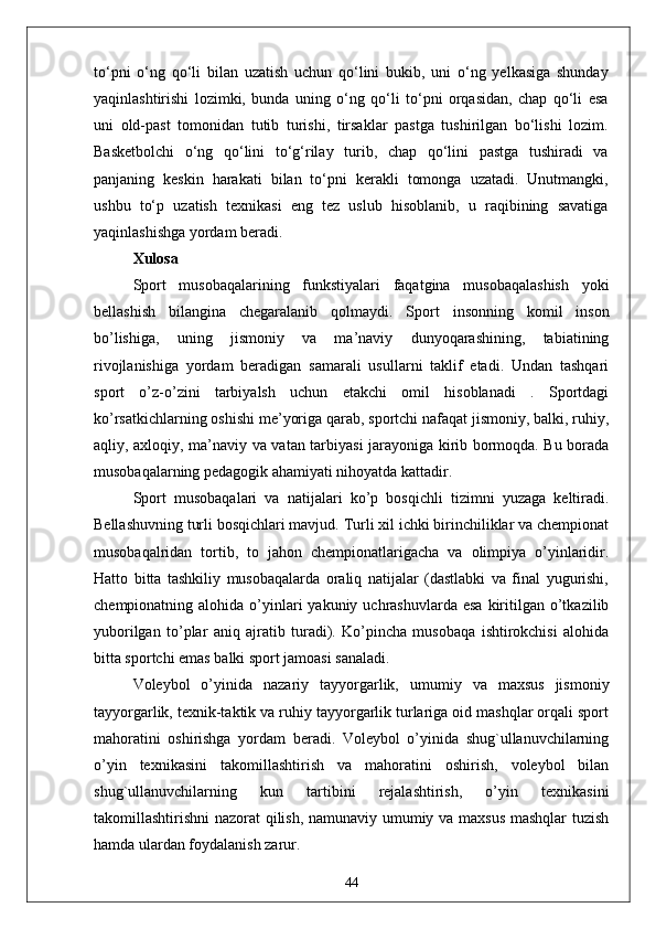 to‘pni   o‘ng   qo‘li   bilan   uzatish   uchun   qo‘lini   bukib,   uni   o‘ng   yelkasiga   shunday
yaqinlashtirishi   lozimki,   bunda   uning   o‘ng   qo‘li   to‘pni   orqasidan,   chap   qo‘li   esa
uni   old-past   tomonidan   tutib   turishi,   tirsaklar   pastga   tushirilgan   bo‘lishi   lozim.
Basketbolchi   o‘ng   qo‘lini   to‘g‘rilay   turib,   chap   qo‘lini   pastga   tushiradi   va
panjaning   keskin   harakati   bilan   to‘pni   kerakli   tomonga   uzatadi.   Unutmangki,
ushbu   to‘p   uzatish   texnikasi   eng   tez   uslub   hisoblanib,   u   raqibining   savatiga
yaqinlashishga yordam beradi.
Xulosa
Sport   musobaqalarining   funkstiyalari   faqatgina   musobaqalashish   yoki
bellashish   bilangina   chegaralanib   qolmaydi.   Sport   insonning   komil   inson
bo’lishiga,   uning   jismoniy   va   ma’naviy   dunyoqarashining,   tabiatining
rivojlanishiga   yordam   beradigan   samarali   usullarni   taklif   etadi.   Undan   tashqari
sport   o’z-o’zini   tarbiyalsh   uchun   etakchi   omil   hisoblanadi   .   Sportdagi
ko’rsatkichlarning oshishi me’yoriga qarab, sportchi nafaqat jismoniy, balki, ruhiy,
aqliy, axloqiy, ma’naviy va vatan tarbiyasi jarayoniga kirib bormoqda. Bu borada
musobaqalarning pedagogik ahamiyati nihoyatda kattadir. 
Sport   musobaqalari   va   natijalari   ko’p   bosqichli   tizimni   yuzaga   keltiradi.
Bellashuvning turli bosqichlari mavjud. Turli xil ichki birinchiliklar va chempionat
musobaqalridan   tortib,   to   jahon   chempionatlarigacha   va   olimpiya   o’yinlaridir.
Hatto   bitta   tashkiliy   musobaqalarda   oraliq   natijalar   (dastlabki   va   final   yugurishi,
chempionatning alohida  o’yinlari   yakuniy uchrashuvlarda  esa  kiritilgan o’tkazilib
yuborilgan   to’plar   aniq   ajratib   turadi).   Ko’pincha   musobaqa   ishtirokchisi   alohida
bitta sportchi emas balki sport jamoasi sanaladi. 
Voleybol   o’yinida   nazariy   tayyorgarlik,   umumiy   va   maxsus   jismoniy
tayyorgarlik, texnik-taktik va ruhiy tayyorgarlik turlariga oid mashqlar orqali sport
mahoratini   oshirishga   yordam   beradi.   Voleybol   o’yinida   shug`ullanuvchilarning
o’yin   texnikasini   takomillashtirish   va   mahoratini   oshirish,   voleybol   bilan
shug`ullanuvchilarning   kun   tartibini   rejalashtirish,   o’yin   texnikasini
takomillashtirishni nazorat qilish, namunaviy umumiy va maxsus mashqlar tuzish
hamda ulardan foydalanish zarur. 
44