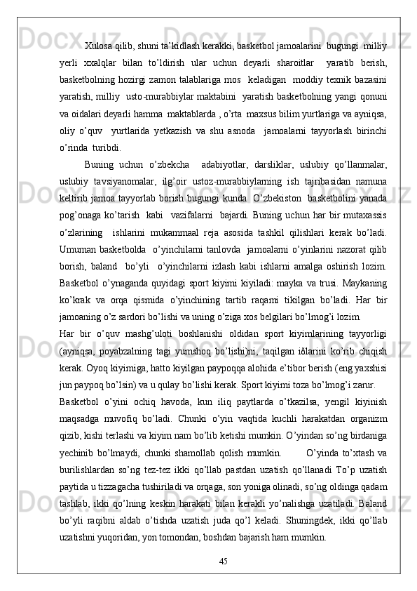 Xulosa qilib, shuni ta’kidlash kerakki, basketbol jamoalarini  bugungi  milliy
yerli   xxalqlar   bilan   to’ldirish   ular   uchun   deyarli   sharoitlar     yaratib   berish,
basketbolning   hozirgi   zamon   talablariga   mos     keladigan     moddiy   texnik   bazasini
yaratish, milliy   usto - murabbiylar maktabini   yaratish basketbolning yangi qonuni
va oidalari deyarli hamma  maktablarda , o’rta  maxsus bilim yurtlariga va ayniqsa,
oliy   o’quv     yurtlarida   yetkazish   va   shu   asnoda     jamoalarni   tayyorlash   birinchi
o’rinda  turibdi. 
Buning   uchun   o’zbekcha     adabiyotlar,   darsliklar,   uslubiy   qo’llanmalar,
uslubiy   tavsiyanomalar,   ilg’oir   ustoz - murabbiylarning   ish   tajribasidan   namuna
keltirib jamoa tayyorlab borish bugungi  kunda   O’zbekiston    basketbolini  yanada
pog’onaga   ko’tarish     kabi     vazifalarni     bajardi.   Buning   uchun   har   bir   mutaxassis
o’zlarining     ishlarini   mukammaal   reja   asosida   tashkil   qilishlari   kerak   bo’ladi.
Umuman basketbolda   o’yinchilarni tanlovda   jamoalarni o’yinlarini nazorat qilib
borish,   baland     bo’yli     o’yinchilarni   izlash   kabi   ishlarni   amalga   oshirish   lozim.
Basketbol  o’ynaganda quyidagi sport  kiyimi kiyiladi: mayka va trusi. Maykaning
ko’krak   va   orqa   qismida   o’yinchining   tartib   raqami   tikilgan   bo’ladi.   Har   bir
jamoaning o’z sardori bo’lishi va uning o’ziga xos belgilari bo’lmog’i lozim.
Har   bir   o’quv   mashg’uloti   boshlanishi   oldidan   sport   kiyimlarining   tayyorligi
(ayniqsa,   poyabzalning   tagi   yumshoq   bo’lishi)ni,   taqilgan   iðlarini   ko’rib   chiqish
kerak. Oyoq kiyimiga, hatto kiyilgan paypoqqa alohida e’tibor berish (eng yaxshisi
jun paypoq bo’lsin) va u qulay bo’lishi kerak. Sport kiyimi toza bo’lmog’i zarur.
Basketbol   o’yini   ochiq   havoda,   kun   iliq   paytlarda   o’tkazilsa,   yengil   kiyinish
maqsadga   muvofiq   bo’ladi.   Chunki   o’yin   vaqtida   kuchli   harakatdan   organizm
qizib, kishi terlashi va kiyim nam bo’lib ketishi mumkin. O’yindan so’ng birdaniga
yechinib   bo’lmaydi,   chunki   shamollab   qolish   mumkin.             O’yinda   to’xtash   va
burilishlardan   so’ng   tez-tez   ikki   qo’llab   pastdan   uzatish   qo’llanadi   To’p   uzatish
paytida u tizzagacha tushiriladi va orqaga, son yoniga olinadi, so’ng oldinga qadam
tashlab,   ikki   qo’lning   keskin   harakati   bilan   kerakli   yo’nalishga   uzatiladi.   Baland
bo’yli   raqibni   aldab   o’tishda   uzatish   juda   qo’l   keladi.   Shuningdek,   ikki   qo’llab
uzatishni yuqoridan, yon tomondan, boshdan bajarish ham mumkin.
45