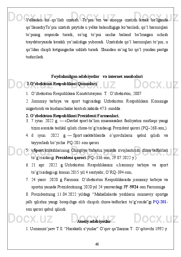 Yelkadan   bir   qo’llab   uzatish.   To’pni   tez   va   uzoqqa   uzatish   kerak   bo’lganda
qo’llanadiyTo’pni uzatish paytida u yelka balandligiga ko’tariladi, qo’l barmoqlari
to’pning   orqasida   turadi,   so’ng   to’pni   uncha   baland   bo’lmagan   uchish
trayektoryasida   kerakli   yo’nalishga   yuboradi.   Uzatishda  qo’l   barmoqlari  to’pni,  u
qo’ldan   chiqib   ketgungacha   ushlab   turadi.   Shundan   so’ng   bir   qo’l   yondan   pastga
tushiriladi. 
Foydalanilgan  adabiyotlar    va internet manbalari 
 1.O’zbekiston Respublikasi Qonunlari.
1. O’zbekiston Respublikasi Konstitutsiyasi. T.: O’zbekiston, 2007
2. Jismoniy   tarbiya   va   sport   tugrisidagi   Uzbekiston   Respublikasi   Konuniga
uzgartirish va kushimchalar kiritish xakida 473- modda .
2. O’zbekiston Respublikasi Prezidenti Farmonlari.
3. 7 iyun.  2022 g.   —   «Davlat   sport -ta’lim  muassasalari  faoliyatini   m utlaqo yangi
tizim asosida tashkil qilish chora-to’g’risida»gi   Prezident qarori   (PQ–268-son, )
4. 6   iyun.   2022   g.   —   Sport   maktablarida   o’quvchilarni   qabul   qilish   va
tayyorlash   bo’yicha    PQ-201-son   qarori
5. « Sport   kurashlarining   Olimpiya   turlarini   yanada   rivojlantirish   chora-tadbirlari
to’g’risida»gi   Prezident qarori   (PQ–336-son, 29.07.2022 y.)
6. 21   apr.   2022   g.   Uzbekiston   Respublikasini   « Jismoniy   tarbiya   va   sport
to’g’risidagi » gi konun  2015 yil 4 sentyabr, O’RQ-394-son .
7. 24   yanv.   2020   g.   Farmoni .   O’zbekiston   Respublikasida   jismoniy   tarbiya   va
sportni yanada Prezidentining 2020 yil 24 yanvardagi PF- 5924 -son Farmoniga 
8. Prezidentning   11.04.2022   yildagi   “Mahallalarda   yoshlarni   ommaviy   sportga
jalb   qilishni   yangi   bosqichga   olib   chiqish   chora-tadbirlari   to’g’risida”gi   PQ-201 -
son qarori qabul qilindi.
                                                Asosiy adabiyotlar
1. Usmonxo’jaev T.S. “Harakatli o’yinlar” O’quv qo’llanma T.: O’qituvchi 1992 y. 
46