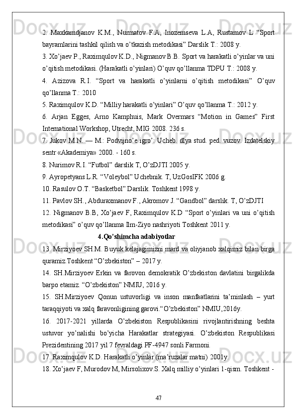 2.   Maxkamdjanov   K.M.,   Nurmatov   F.A,   Inozemseva   L.A,   Rustamov   L   “Sport
bayramlarini tashkil qilish va o’tkazish metodikasi” Darslik T.: 2008 y. 
3. Xo’jaev P., Raximqulov K.D., Nigmanov B.B. Sport va harakatli o’yinlar va uni
o’qitish metodikasi. (Harakatli o’yinlari) O’quv qo’llanma TDPU T.: 2008 y. 
4.   Azizova   R.I.   “Sport   va   harakatli   o’yinlarni   o’qitish   metodikasi”   O’quv
qo’llanma T.: 2010 
5. Raximqulov K.D. “Milliy harakatli o’yinlari” O’quv qo’llanma T.: 2012 y. 
6.   Arjan   Egges,   Arno   Kamphuis,   Mark   Overmars   “Motion   in   Games”   First
International Workshop, Utrecht, MIG 2008. 236 s. 
7. Jukov M.N. — M.: Podvijno’e igro’: Ucheb. dlya stud. ped. vuzov. Izdatelskiy
sentr «Akademiya» 2000. - 160 s. 
8. Nurimov R.I. “Futbol” darslik T, O’zDJTI 2005 y. 
9. Ayropetyans L.R. “Voleybol” Uchebnik. T, UzGosIFK 2006 g. 
10. Rasulov O.T. “Basketbol” Darslik. Toshkent 1998 y. 
11. Pavlov SH., Abduraxmanov F., Akromov J. “Gandbol” darslik. T, O’zDJTI 
12.   Nigmanov   B.B,   Xo’jaev   F,   Raximqulov   K.D   “Sport   o’yinlari   va   uni   o’qitish
metodikasi” o’quv qo’llanma Ilm-Ziyo nashriyoti Toshkent 2011 y. 
                                4.Qo’shimcha adabiyotlar
13. Mirziyoev SH.M. Buyuk kelajagimizni mard va oliyjanob xalqimiz bilan birga
quramiz.Toshkent “O’zbekiston” – 2017 y. 
14.   SH.Mirziyoev   Erkin   va   farovon   demokratik   O’zbekiston   davlatini   birgalikda
barpo etamiz. “O’zbekiston” NMIU, 2016 y. 
15.   SH.Mirziyoev   Qonun   ustuvorligi   va   inson   manfaatlarini   ta’minlash   –   yurt
taraqqiyoti va xalq faravonligining garovi.“O’zbekiston” NMIU,2016y. 
16.   2017-2021   yillarda   O’zbekiston   Respublikasini   rivojlantirishning   beshta
ustuvor   yo’nalishi   bo’yicha   Harakatlar   strategiyasi.   O’zbekiston   Respublikasi
Prezidentining 2017 yil 7 fevraldagi PF-4947 sonli Farmoni. 
17. Raximqulov K.D. Harakatli o’yinlar (ma’ruzalar matni) 2001y. 
18. Xo’jaev F, Murodov M, Mirsolixov.S. Xalq milliy o’yinlari 1-qism. Toshkent -
                                
47