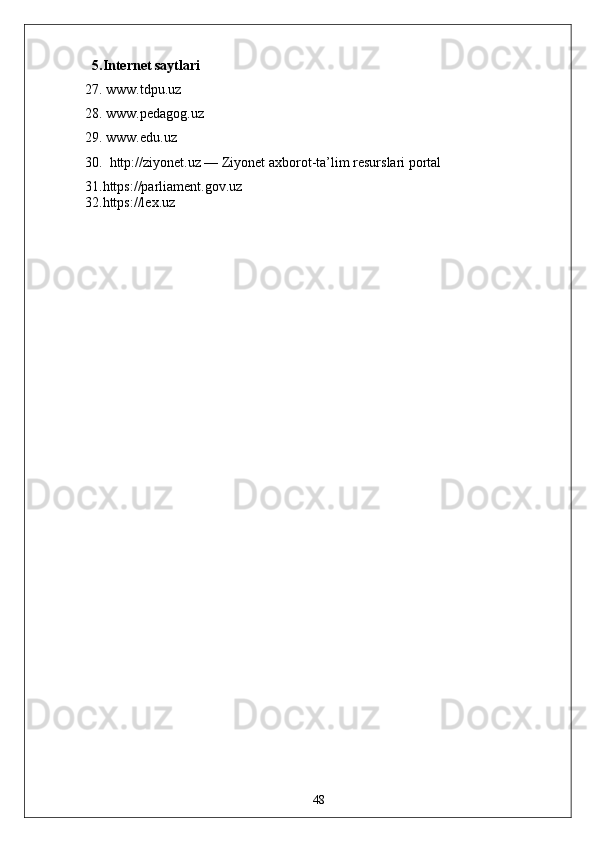 5.Internet saytlari
27. www.tdpu.uz
28. www.pedagog.uz
29. www.edu.uz
30.   http://ziyonet.uz — Ziyonet axborot-ta’lim resurslari portal
31.https://parliament.gov.uz  
32.https://lex.uz  
48