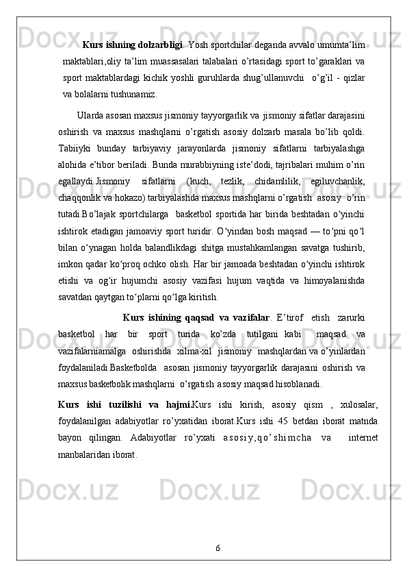 Kurs ishning dolzarbligi . Yosh sportchilar deganda avvalo umumta’lim
maktablari,oliy ta’lim muassasalari  talabalari o’rtasidagi  sport to’garaklari va
sport   maktablardagi   kichik  yoshli  guruhlarda  shug’ullanuvchi  o’g’il   -  qizlar
va bolalarni tushunamiz.
Ularda asosan maxsus jismoniy tayyorgarlik va   jismoniy sifatlar darajasini
oshirish   va   maxsus   mashqlarni   o’rgatish   asosiy   dolzarb   masala   bo’lib   qoldi.
Tabiiyki   bunday   tarbiyaviy   jarayonlarda   jismoniy   sifatlarni   tarbiyalashga
alohida e’tibor beriladi. Bunda murabbiyning iste’dodi, tajribalari muhim o’rin
egallaydi.Jismoniy   sifatlarni   (kuch,   tezlik,   chidamlilik,   egiluvchanlik,
chaqqonlik va hokazo) tarbiyalashda maxsus mashqlarni o’rgatish   asosiy   o’rin
tutadi.Bo’lajak  sportchilarga    basketbol  sportida   har  birida  beshtadan   o yinchi	
ʻ
ishtirok etadigan jamoaviy sport turidir. O yindan bosh maqsad — to pni qo l	
ʻ ʻ ʻ
bilan   o ynagan   holda   balandlikdagi   shitga   mustahkamlangan   savatga   tushirib,	
ʻ
imkon qadar ko proq ochko olish. Har bir jamoada beshtadan o yinchi ishtirok	
ʻ ʻ
etishi   va   og ir   hujumchi   asosiy   vazifasi   hujum   vaqtida   va   himoyalanishda	
ʻ
savatdan qaytgan to plarni qo lga kiritish. 	
ʻ ʻ
                    Kurs   ishining   qaqsad   va   vazifalar .   E’tirof	
  etish	  zarurki
basketbol	
  har	  bir	  sport	  turida	  ko’zda	  tutilgani   kabi     maqsad	  va
vazifalarni amalga	
  oshirishda	  xilma-xil	  jismoniy	  mashqlardan va o’yinlardan
foydalaniladi.Basketbolda     asosan   jismoniy   tayyorgarlik   darajasini   oshirish   va
maxsus  basketbolik  mashqlarni  o’rgatish   asosiy maqsad hisoblanadi. 
Kurs   ishi   tuzilishi   va   hajmi. Kurs   ishi   kirish,   asosiy   qism   ,   xulosalar,
foydalanilgan   adabiyotlar   ro’yxatidan   iborat.Kurs   ishi   45   betdan   iborat   matnda
bayon   qilingan.   Adabiyotlar   ro’yxati   a s o s i y , q o ’ s h i m c h a   v a     internet
manbalaridan iborat .
6