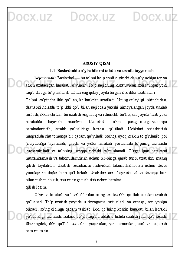 ASOSIY QISM
1.1.  Basketbolda o‘yinchilarni taktik  va texnik tayyorlash
          To’pni  uzatish. Basketbol — bu to’pni ko’p sonli o’yinchi-dan o’yinchiga tez va
sekin uzatadigan harakatli o’yindir. To’p raqibning kuzatuvidan xolis turgan yoki
raqib shitiga to’p tashlash uchun eng qulay joyda turgan sherikka uzatiladi. i
To’pni ko’pincha ikki qo’llab, ko’krakdan uzatiladi   Uning qulayligi, birinchidan,
dastlabki  holatda to’p ikki  qo’l  bilan raqibdan yaxshi  himoyalangan joyda ushlab
turiladi, ikkin-chidan, bu uzatish eng aniq va ishonchli bo’lib, uni joyida turib yoki
harakatda   bajarish   mumkin.   Uzatishda   to’pni   pastga-o’ziga-yuqoriga
harakatlantirib,   kerakli   yo’nalishga   keskin   irg’itiladi.   Uchishni   tezlashtirish
maqsadida shu tomonga bir qadam qo’yiladi; boshqa oyoq keskin to’g’rilanib, pol
(maydon)ga   tayaniladi,   gavda   va   yelka   harakati   yordamida   to’pning   uzatilishi
kuchaytiriladi   va   to’pning   uzoqqa   uchishi   ta’minlanadi.   O’rganilgan   harakatni
mustahkamlash va takomillashtirish uchun bir-biriga qarab turib, uzatishni  mashq
qilish   foydalidir.   Uzatish   texnikasini   individual   takomillashti-rish   uchun   devor
yonidagi   mashqlar   ham   qo’l   keladi.   Uzatishni   aniq   bajarish   uchun   devorga   bo’r
bilan nishon chizib, shu nuqtaga tushirish uchun harakat
qilish lozim.
           O’yinda  to’xtash  va burilishlardan so’ng  tez-tez  ikki  qo’llab pastdan  uzatish
qo’llanadi   To’p   uzatish   paytida   u   tizzagacha   tushiriladi   va   orqaga,   son   yoniga
olinadi,   so’ng   oldinga   qadam   tashlab,   ikki   qo’lning   keskin   harakati   bilan   kerakli
yo’nalishga uzatiladi. Baland bo’yli raqibni aldab o’tishda uzatish juda qo’l keladi.
Shuningdek,   ikki   qo’llab   uzatishni   yuqoridan,   yon   tomondan,   boshdan   bajarish
ham mumkin.
7