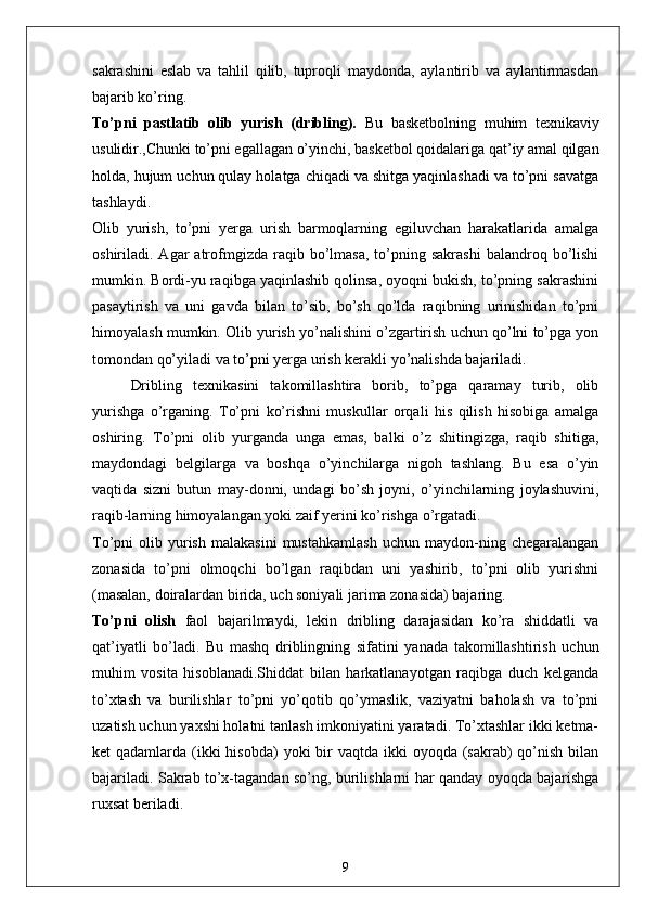 sakrashini   eslab   va   tahlil   qilib,   tuproqli   maydonda,   aylantirib   va   aylantirmasdan
bajarib ko’ring.
To’pni   pastlatib   olib   yurish   (dribling).   Bu   basketbolning   muhim   texnikaviy
usulidir.,Chunki to’pni egallagan o’yinchi, basketbol qoidalariga qat’iy amal qilgan
holda, hujum uchun qulay holatga chiqadi va shitga yaqinlashadi va to’pni savatga
tashlaydi.
Olib   yurish,   to’pni   yerga   urish   barmoqlarning   egiluvchan   harakatlarida   amalga
oshiriladi.  Agar   atrofmgizda  raqib  bo’lmasa,   to’pning  sakrashi  balandroq  bo’lishi
mumkin. Bordi-yu raqibga yaqinlashib qolinsa, oyoqni bukish, to’pning sakrashini
pasaytirish   va   uni   gavda   bilan   to’sib,   bo’sh   qo’lda   raqibning   urinishidan   to’pni
himoyalash mumkin. Olib yurish yo’nalishini o’zgartirish uchun qo’lni to’pga yon
tomondan qo’yiladi va to’pni yerga urish kerakli yo’nalishda bajariladi.
Dribling   texnikasini   takomillashtira   borib,   to’pga   qaramay   turib,   olib
yurishga   o’rganing.   To’pni   ko’rishni   muskullar   orqali   his   qilish   hisobiga   amalga
oshiring.   To’pni   olib   yurganda   unga   emas,   balki   o’z   shitingizga,   raqib   shitiga,
maydondagi   belgilarga   va   boshqa   o’yinchilarga   nigoh   tashlang.   Bu   esa   o’yin
vaqtida   sizni   butun   may-donni,   undagi   bo’sh   joyni,   o’yinchilarning   joylashuvini,
raqib-larning himoyalangan yoki zaif yerini ko’rishga o’rgatadi.
To’pni   olib   yurish   malakasini   mustahkamlash   uchun   maydon-ning   chegaralangan
zonasida   to’pni   olmoqchi   bo’lgan   raqibdan   uni   yashirib,   to’pni   olib   yurishni
(masalan, doiralardan birida, uch soniyali jarima zonasida) bajaring.
To’pni   olish   faol   bajarilmaydi,   lekin   dribling   darajasidan   ko’ra   shiddatli   va
qat’iyatli   bo’ladi.   Bu   mashq   driblingning   sifatini   yanada   takomillashtirish   uchun
muhim   vosita   hisoblanadi.Shiddat   bilan   harkatlanayotgan   raqibga   duch   kelganda
to’xtash   va   burilishlar   to’pni   yo’qotib   qo’ymaslik,   vaziyatni   baholash   va   to’pni
uzatish uchun yaxshi holatni tanlash imkoniyatini yaratadi. To’xtashlar ikki ketma-
ket  qadamlarda (ikki  hisobda)  yoki  bir  vaqtda ikki  oyoqda (sakrab)  qo’nish  bilan
bajariladi. Sakrab to’x-tagandan so’ng, burilishlarni har qanday oyoqda bajarishga
ruxsat beriladi.
9