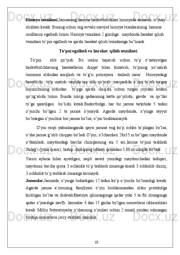 Himoya texnikasi. Jamoaning hamma basketbolchilari himoyada samarali  o’ynay 
olishlari kerak. Buning uchun eng avvalo mavjud himoya texnikasining  hamma 
usulllarini egallash lozim. Himoya texnikasi 2 guruhga:  maydonda harakat qilish  
texnikasi to’pni egallash va qarshi harakat qilish texnikasiga bo’linadi.
To’pni egallash va harakat  qilish texnikasi.
To’pni     olib   qo’yish.   Bu   usulni   bajarish   uchun   to’p   o’zatayotgan
basketbolchlarning   harakatlarini   diqqat   bilan   kuzatish,   to’pning   yo’nalish
tomonini   oldindan   aniqlash   va   to’g’ri   pozisiyani     tanlash   zarur.     Himoyadagi
basetblchi     to’p   uzatish   vaqtida   uni   olib   qo’yish     maqsadida   o’zini   to’sib   turgan
hujumchining   oldindan     to’pga   qarshi   chiqishi   uchun   turgan   joyidan   keskin
qo’zg’alishi   lozim.   Bunda   oxirgi   qadamning   katta   qo’yilishi,   gavda     va   qo’llar
to’ga   qaratilgan     bo’lishi   kerak. Basketbolga,   har   bir   jamoa   tarkibida   5   tadan
o’yinchi   bo’lgan   2   ta   jamoa   o’ynaydi.   Agarda   maydonda,   o’yinga   tayyor
bo’lmagan o’yinchisi bor jamoa bo’lsa, o’yin boshlanmaydi.
  O’yin   vaqti   yakunlanganda   qaysi   jamoat   eng   ko’p   ochko   to’plagan   bo’lsa,
o’sha jamoa g’olib chiqqan bo’ladi.O’yin, o’lchamlari 28x15 m bo’lgan maydonda
o’tkaziladi,   maydondagi   barcha   chiziqlarning   eni   5   sm.Jarima   to’pini   tashlash
chizig’i (yuza qismi), tashqi chiziqning ichkari qismidan 5,80 m uzoqda bo’ladi. 
Yarim   aylana   bilan   ajratilgan,   raqib   savati   yonidagi   maydonchadan   tashqari,
maydonni barcha qismi 3 ochkolik to’p tashlash zonasiga kiradi 3 ochkolik chiziq,
3 ochkolik to’p tashlash zonasiga kirmaydi. 
Jamoalar. Jamoada, o’yinga tushadigan 12 tadan ko’p o’yinchi bo’lmasligi kerak.
Agarda   jamoa   a’zosining   familiyasi   o’yin   boshlanmasdan   oldin   protokolga
kiritilgan bo’lsa va diskvalifikatsiya qilinmagunga qadar  yoki 5 ta fol olmagunga
qadar o’ynashga xavfli. Jamoalar 4 dan 15 gacha bo’lgan nomerlarni ishlanishlari
kerak. Milliy federatsiyalar o’zlarining o’yinlari uchun 2 xonali sondan oshmagan
boshqa nomerlarni joriy etishlari mumkin. 
10