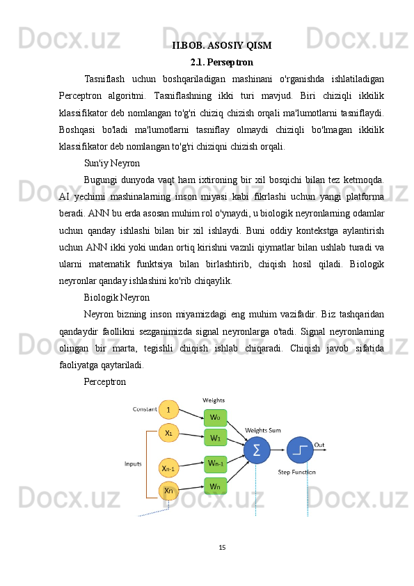 II.BOB. ASOSIY QISM
2.1. Perseptron
Tasniflash   uchun   boshqariladigan   mashinani   o'rganishda   ishlatiladigan
Perceptron   algoritmi.   Tasniflashning   ikki   turi   mavjud.   Biri   chiziqli   ikkilik
klassifikator deb nomlangan to'g'ri chiziq chizish orqali ma'lumotlarni tasniflaydi.
Boshqasi   bo'ladi   ma'lumotlarni   tasniflay   olmaydi   chiziqli   bo'lmagan   ikkilik
klassifikator deb nomlangan to'g'ri chiziqni chizish orqali.
Sun'iy Neyron
Bugungi   dunyoda   vaqt   ham   ixtironing   bir   xil   bosqichi   bilan   tez   ketmoqda.
AI   yechimi   mashinalarning   inson   miyasi   kabi   fikrlashi   uchun   yangi   platforma
beradi. ANN bu erda asosan muhim rol o'ynaydi, u biologik neyronlarning odamlar
uchun   qanday   ishlashi   bilan   bir   xil   ishlaydi.   Buni   oddiy   kontekstga   aylantirish
uchun ANN ikki yoki undan ortiq kirishni vaznli qiymatlar bilan ushlab turadi va
ularni   matematik   funktsiya   bilan   birlashtirib,   chiqish   hosil   qiladi.   Biologik
neyronlar qanday ishlashini ko'rib chiqaylik.
Biologik Neyron
Neyron   bizning   inson   miyamizdagi   eng   muhim   vazifadir.   Biz   tashqaridan
qandaydir   faollikni   sezganimizda   signal   neyronlarga   o'tadi.   Signal   neyronlarning
olingan   bir   marta,   tegishli   chiqish   ishlab   chiqaradi.   Chiqish   javob   sifatida
faoliyatga qaytariladi.
Perceptron
15 
