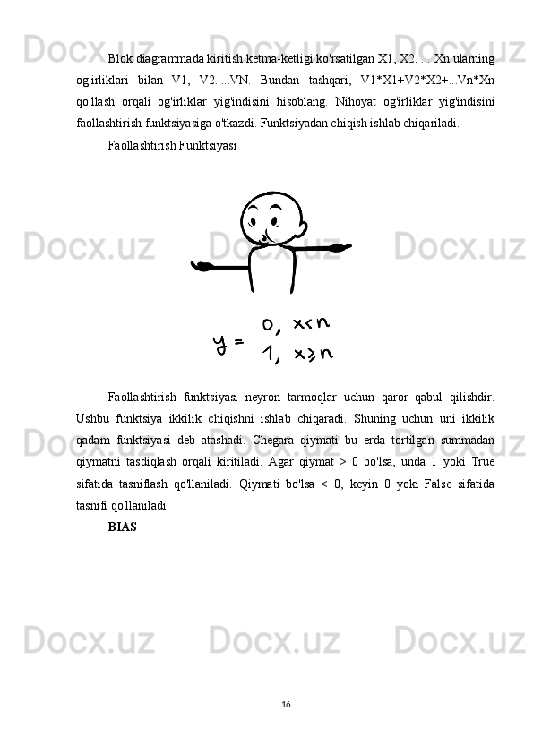 Blok diagrammada kiritish ketma-ketligi ko'rsatilgan X1, X2, ... Xn ularning
og'irliklari   bilan   V1,   V2.....VN.   Bundan   tashqari,   V1*X1+V2*X2+...Vn*Xn
qo'llash   orqali   og'irliklar   yig'indisini   hisoblang.   Nihoyat   og'irliklar   yig'indisini
faollashtirish funktsiyasiga o'tkazdi. Funktsiyadan chiqish ishlab chiqariladi.
Faollashtirish Funktsiyasi
Faollashtirish   funktsiyasi   neyron   tarmoqlar   uchun   qaror   qabul   qilishdir.
Ushbu   funktsiya   ikkilik   chiqishni   ishlab   chiqaradi.   Shuning   uchun   uni   ikkilik
qadam   funktsiyasi   deb   atashadi.   Chegara   qiymati   bu   erda   tortilgan   summadan
qiymatni   tasdiqlash   orqali   kiritiladi.   Agar   qiymat   >   0   bo'lsa,   unda   1   yoki   True
sifatida   tasniflash   qo'llaniladi.   Qiymati   bo'lsa   <   0,   keyin   0   yoki   False   sifatida
tasnifi qo'llaniladi.
BIAS
16 