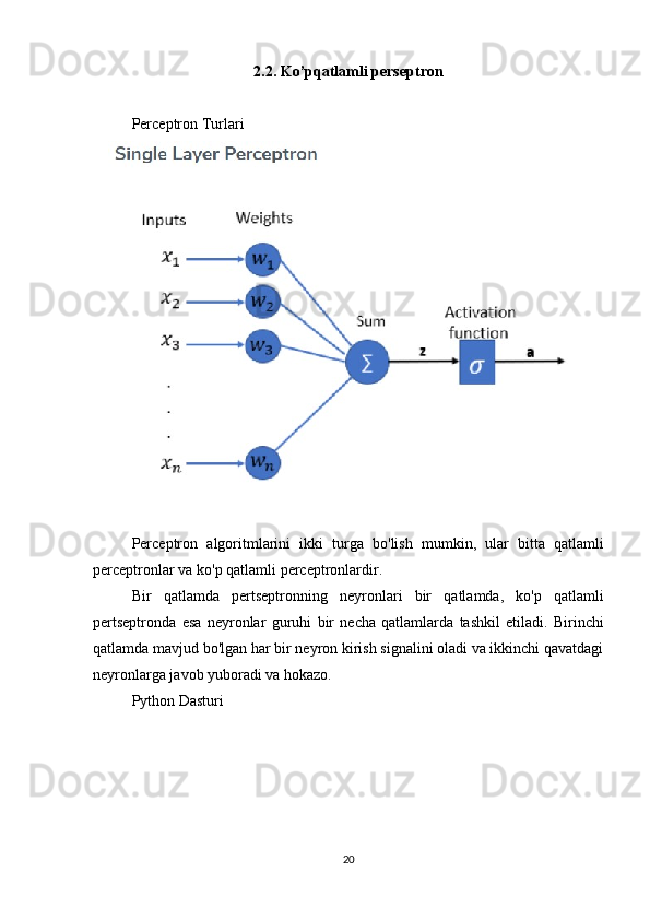 2.2. Ko’pqatlamli perseptron
Perceptron Turlari
Perceptron   algoritmlarini   ikki   turga   bo ' lish   mumkin ,   ular   bitta   qatlamli
perceptronlar   va   ko ' p   qatlamli   perceptronlardir .
Bir   qatlamda   pertseptronning   neyronlari   bir   qatlamda ,   ko ' p   qatlamli
pertseptronda   esa   neyronlar   guruhi   bir   necha   qatlamlarda   tashkil   etiladi .   Birinchi
qatlamda mavjud bo'lgan har bir neyron kirish signalini oladi va ikkinchi qavatdagi
neyronlarga javob yuboradi va hokazo.
Python Dasturi
20 