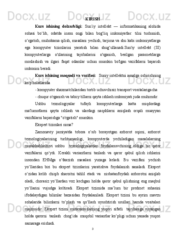 KIRISH
Kurs   ishining   dolzarbligi:   Sun’iy   intellekt   —   informatikaning   alohida
sohasi   bo‘lib,   odatda   inson   ongi   bilan   bog‘liq   imkoniyatlar:   tilni   tushunish,
o‘rgatish, muhokama qilish, masalani yechish, tarjima va shu kabi imkoniyatlarga
ega   kompyuter   tizimlarini   yaratish   bilan   shug‘ullanadi.Sun'iy   intellekt   (SI)
kompyuterlarga   o'zlarining   tajribalarini   o'rganish,   berilgan   parametrlarga
moslashish   va   ilgari   faqat   odamlar   uchun   mumkin   bo'lgan   vazifalarni   bajarish
imkonini beradi.
Kurs ishining maqsadi va vazifasi:    Suniy intellektni amalga oshirishning
ko'p holatlarida 
- kompyuter shaxmatchilaridan tortib uchuvchisiz transport vositalarigacha 
- chuqur o'rganish va tabiiy tillarni qayta ishlash imkoniyati juda muhimdir. 
Ushbu   texnologiyalar   tufayli   kompyuterlarga   katta   miqdordagi
ma'lumotlarni   qayta   ishlash   va   ulardagi   naqshlarni   aniqlash   orqali   muayyan
vazifalarni bajarishga "o'rgatish" mumkin. 
Ekspert tizimlari nima? 
Zamonaviy   jamiyatda   tobora   o‘sib   borayotgan   axborot   oqimi,   axborot
texnologiyalarining     turlitumanligi,     kompyuterda     yechiladigan     masalalarning
murakkablashuvi   ushbu     texnologiyalardan   foydalanuvchining   oldiga   bir   qator
vazifalarni   qo‘ydi.   Kerakli   variantlarni   tanlash   va   qaror   qabul   qilish   ishlarini
insondan   EHMga   o‘tkazish   masalasi   yuzaga   keladi.   Bu   vazifani   yechish
yo‘llaridan   biri   bu   ekspert   tizimlarini   yaratishva   foydalanish   sanaladi.   Ekspert
o‘zidan   kelib   chiqib   sharoitni   tahlil   etadi   va     nisbatanfoydali   axborotni   aniqlab
oladi,   chorasiz   yo‘llardan   voz   kechgan   holda   qaror   qabul   qilishning   eng   maqbul
yo‘llarini   vujudga   keltiradi.   Ekspert   tizimida   ma’lum   bir   predmet   sohasini
ifodalaydigan   bilimlar   bazasidan   foydalaniladi.   Ekspert   tizimi   bu   ayrim   mavzu
sohalarida   bilimlarni   to‘plash   va   qo‘llash   uyushtirish   usullari   hamda   vositalari
majmuidir.   Ekspert   tizimi   mutaxassislarning   yuqori   sifatli     tajribasiga   suyangan
holda qarorni   tanlash   chog‘ida   muqobil variantlar ko‘pligi uchun yanada yuqori
samaraga erishadi. 
3 