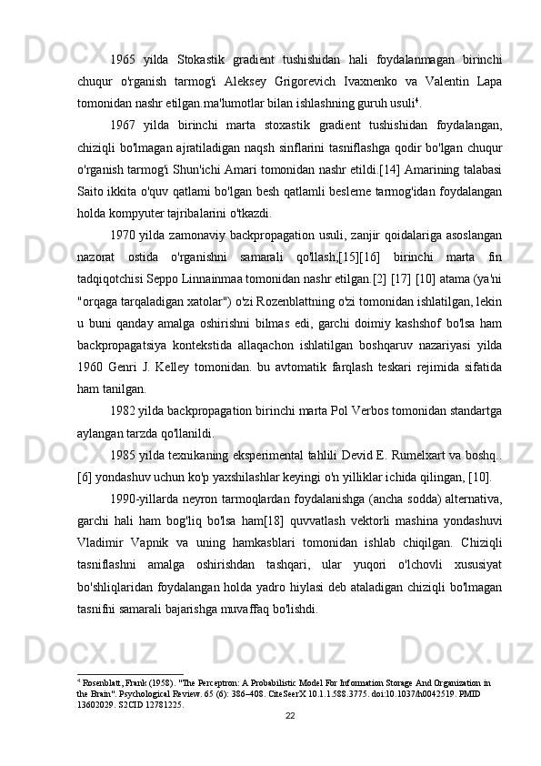 1965   yilda   Stokastik   gradient   tushishidan   hali   foydalanmagan   birinchi
chuqur   o'rganish   tarmog'i   Aleksey   Grigorevich   Ivaxnenko   va   Valentin   Lapa
tomonidan nashr etilgan.ma'lumotlar bilan ishlashning guruh usuli 4
.
1967   yilda   birinchi   marta   stoxastik   gradient   tushishidan   foydalangan,
chiziqli bo'lmagan ajratiladigan naqsh sinflarini  tasniflashga qodir bo'lgan chuqur
o'rganish tarmog'i Shun'ichi Amari tomonidan nashr etildi.[14] Amarining talabasi
Saito ikkita o'quv qatlami bo'lgan besh qatlamli besleme tarmog'idan foydalangan
holda kompyuter tajribalarini o'tkazdi.
1970 yilda zamonaviy backpropagation usuli,  zanjir  qoidalariga asoslangan
nazorat   ostida   o'rganishni   samarali   qo'llash,[15][16]   birinchi   marta   fin
tadqiqotchisi Seppo Linnainmaa tomonidan nashr etilgan.[2] [17] [10] atama (ya'ni
"orqaga tarqaladigan xatolar") o'zi Rozenblattning o'zi tomonidan ishlatilgan, lekin
u   buni   qanday   amalga   oshirishni   bilmas   edi,   garchi   doimiy   kashshof   bo'lsa   ham
backpropagatsiya   kontekstida   allaqachon   ishlatilgan   boshqaruv   nazariyasi   yilda
1960   Genri   J.   Kelley   tomonidan.   bu   avtomatik   farqlash   teskari   rejimida   sifatida
ham tanilgan.
1982 yilda backpropagation birinchi marta Pol Verbos tomonidan standartga
aylangan tarzda qo'llanildi.
1985 yilda texnikaning eksperimental tahlili Devid E. Rumelxart va boshq..
[6] yondashuv uchun ko'p yaxshilashlar keyingi o'n yilliklar ichida qilingan, [10].
1990-yillarda neyron tarmoqlardan foydalanishga (ancha sodda) alternativa,
garchi   hali   ham   bog'liq   bo'lsa   ham[18]   quvvatlash   vektorli   mashina   yondashuvi
Vladimir   Vapnik   va   uning   hamkasblari   tomonidan   ishlab   chiqilgan.   Chiziqli
tasniflashni   amalga   oshirishdan   tashqari,   ular   yuqori   o'lchovli   xususiyat
bo'shliqlaridan foydalangan holda yadro hiylasi deb ataladigan chiziqli bo'lmagan
tasnifni samarali bajarishga muvaffaq bo'lishdi.
4
 Rosenblatt, Frank (1958). "The Perceptron: A Probabilistic Model For Information Storage And Organization in 
the Brain".  Psychological Review. 65 (6): 386–408. CiteSeerX 10.1.1.588.3775. doi:10.1037/h0042519. PMID 
13602029. S2CID 12781225.
22 