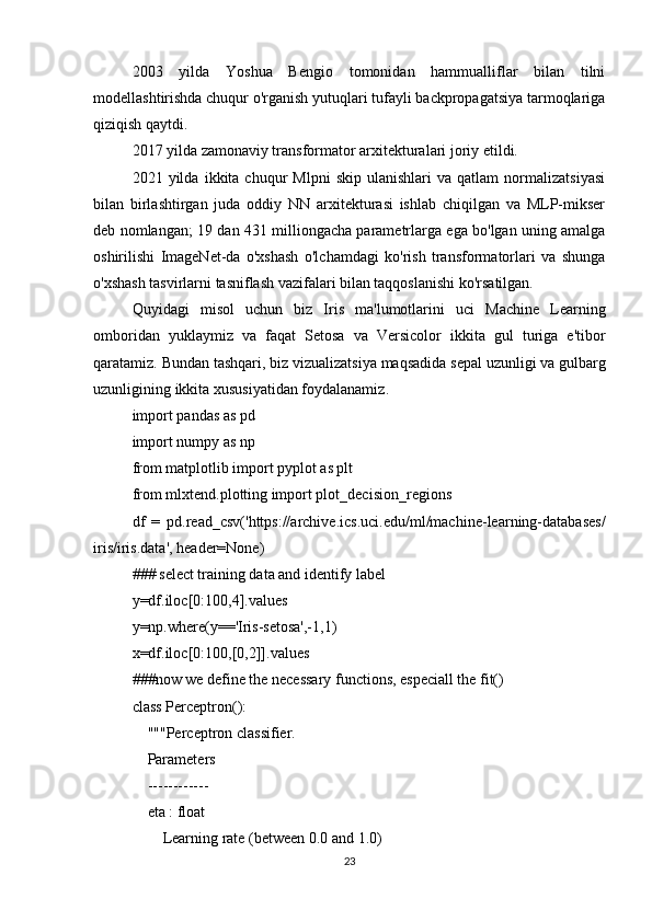2003   yilda   Yoshua   Bengio   tomonidan   hammualliflar   bilan   tilni
modellashtirishda chuqur o'rganish yutuqlari tufayli backpropagatsiya tarmoqlariga
qiziqish qaytdi.
2017 yilda zamonaviy transformator arxitekturalari joriy etildi.
2021  yilda   ikkita  chuqur   Mlpni   skip   ulanishlari   va  qatlam   normalizatsiyasi
bilan   birlashtirgan   juda   oddiy   NN   arxitekturasi   ishlab   chiqilgan   va   MLP-mikser
deb nomlangan; 19 dan 431 milliongacha parametrlarga ega bo'lgan uning amalga
oshirilishi   ImageNet-da   o'xshash   o'lchamdagi   ko'rish   transformatorlari   va   shunga
o'xshash tasvirlarni tasniflash vazifalari bilan taqqoslanishi ko'rsatilgan.
Quyidagi   misol   uchun   biz   Iris   ma ' lumotlarini   uci   Machine   Learning
omboridan   yuklaymiz   va   faqat   Setosa   va   Versicolor   ikkita   gul   turiga   e ' tibor
qaratamiz .  Bundan   tashqari ,  biz   vizualizatsiya   maqsadida   sepal   uzunligi   va   gulbarg
uzunligining   ikkita   xususiyatidan   foydalanamiz .
import pandas as pd
import numpy as np 
from matplotlib import pyplot as plt
from mlxtend.plotting import plot_decision_regions
df   =   pd.read_csv('https://archive.ics.uci.edu/ml/machine-learning-databases/
iris/iris.data', header=None)
### select training data and identify label
y=df.iloc[0:100,4].values
y=np.where(y=='Iris-setosa',-1,1) 
x=df.iloc[0:100,[0,2]].values
###now we define the necessary functions, especiall the fit()
class Perceptron():
    """Perceptron classifier.
    Parameters
    ------------
    eta : float
        Learning rate (between 0.0 and 1.0)
23 