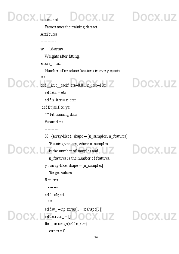     n_iter : int
        Passes over the training dataset.
    Attributes
    -----------
    w_ : 1d-array
        Weights after fitting.
    errors_ : list
        Number of misclassifications in every epoch.
    """
    def __init__(self, eta=0.01, n_iter=10):
        self.eta = eta
        self.n_iter = n_iter
     def fit(self, x, y):
        """Fit training data.
        Parameters
        ----------
        X : {array-like}, shape = [n_samples, n_features]
            Training vectors, where n_samples
            is the number of samples and
            n_features is the number of features.
        y : array-like, shape = [n_samples]
            Target values.
        Returns
           -------
        self : object
           """
        self.w_ = np.zeros(1 + x.shape[1])
        self.errors_ = []
        for _ in range(self.n_iter):
            errors = 0
24 