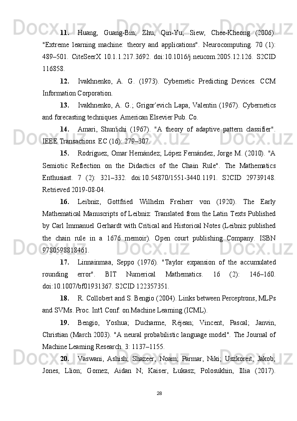 11. Huang,   Guang-Bin;   Zhu,   Qin-Yu;   Siew,   Chee-Kheong   (2006).
"Extreme   learning   machine:   theory   and   applications".   Neurocomputing.   70   (1):
489–501.   CiteSeerX   10.1.1.217.3692.   doi:10.1016/j.neucom.2005.12.126.   S2CID
116858.
12. Ivakhnenko,   A.   G.   (1973).   Cybernetic   Predicting   Devices.   CCM
Information Corporation.
13. Ivakhnenko,   A.   G.;   Grigor evich   Lapa,   Valentin   (1967).   Cyberneticsʹ
and forecasting techniques. American Elsevier Pub. Co.
14. Amari,   Shun'ichi   (1967).   "A   theory   of   adaptive   pattern   classifier".
IEEE Transactions. EC (16): 279–307.
15. Rodríguez, Omar  Hernández;  López Fernández, Jorge M. (2010). "A
Semiotic   Reflection   on   the   Didactics   of   the   Chain   Rule".   The   Mathematics
Enthusiast.   7   (2):   321–332.   doi:10.54870/1551-3440.1191.   S2CID   29739148.
Retrieved 2019-08-04.
16. Leibniz,   Gottfried   Wilhelm   Freiherr   von   (1920).   The   Early
Mathematical  Manuscripts  of Leibniz: Translated  from the Latin Texts Published
by Carl Immanuel Gerhardt with Critical and Historical Notes (Leibniz published
the   chain   rule   in   a   1676   memoir).   Open   court   publishing   Company.   ISBN
9780598818461.
17. Linnainmaa,   Seppo   (1976).   "Taylor   expansion   of   the   accumulated
rounding   error".   BIT   Numerical   Mathematics.   16   (2):   146–160.
doi:10.1007/bf01931367. S2CID 122357351.
18. R. Collobert and S. Bengio (2004). Links between Perceptrons, MLPs
and SVMs. Proc. Int'l Conf. on Machine Learning (ICML).
19. Bengio,   Yoshua;   Ducharme,   Réjean;   Vincent,   Pascal;   Janvin,
Christian (March 2003). "A neural probabilistic language model". The Journal of
Machine Learning Research. 3: 1137–1155.
20. Vaswani,   Ashish;   Shazeer,   Noam;   Parmar,   Niki;   Uszkoreit,   Jakob;
Jones,   Llion;   Gomez,   Aidan   N;   Kaiser,   Łukasz;   Polosukhin,   Illia   (2017).
28 