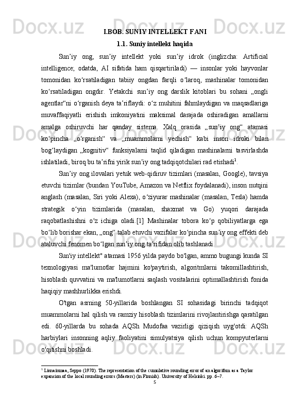 I.BOB. SUNIY INTELLEKT FANI
1.1. Suniy intellekt haqida
Sun iy   ong,   sun iy   intellekt   yoki   sun iy   idrok   (inglizcha:   Artificialʼ ʼ ʼ
intelligence;   odatda,   AI   sifatida   ham   qisqartiriladi)   —   insonlar   yoki   hayvonlar
tomonidan   ko rsatiladigan   tabiiy   ongdan   farqli   o laroq,   mashinalar   tomonidan	
ʻ ʻ
ko rsatiladigan   ongdir.   Yetakchi   sun iy   ong   darslik   kitoblari   bu   sohani   „ongli	
ʻ ʼ
agentlar“ni o rganish deya ta riflaydi: o z muhitini fahmlaydigan va maqsadlariga	
ʻ ʼ ʻ
muvaffaqiyatli   erishish   imkoniyatini   maksimal   darajada   oshiradigan   amallarni
amalga   oshiruvchi   har   qanday   sistema.   Xalq   orasida   „sun iy   ong“   atamasi	
ʼ
ko pincha   „o rganish“   va   „muammolarni   yechish“   kabi   inson   idroki   bilan	
ʻ ʻ
bog laydigan   „kognitiv“   funksiyalarni   taqlid   qiladigan   mashinalarni   tasvirlashda
ʻ
ishlatiladi, biroq bu ta rifni yirik sun iy ong tadqiqotchilari rad etishadi	
ʼ ʼ 1
.
Sun iy ong ilovalari yetuk web-qidiruv tizimlari (masalan, Google), tavsiya	
ʼ
etuvchi tizimlar (bundan YouTube, Amazon va Netflix foydalanadi), inson nutqini
anglash   (masalan,   Siri  yoki  Alexa),  o ziyurar  mashinalar  (masalan,   Tesla)   hamda	
ʻ
strategik   o yin   tizimlarida   (masalan,   shaxmat   va   Go)   yuqori   darajada	
ʻ
raqobatlashishni   o z   ichiga   oladi.[1]   Mashinalar   tobora   ko p   qobiliyatlarga   ega	
ʻ ʻ
bo lib borishar ekan, „ong“ talab etuvchi vazifalar ko pincha sun iy ong effekti deb	
ʻ ʻ ʼ
ataluvchi fenomen bo lgan sun iy ong ta rifidan olib tashlanadi.	
ʻ ʼ ʼ
Sun'iy intellekt" atamasi 1956 yilda paydo bo'lgan, ammo bugungi kunda SI
texnologiyasi   ma'lumotlar   hajmini   ko'paytirish,   algoritmlarni   takomillashtirish,
hisoblash   quvvatini   va   ma'lumotlarni   saqlash   vositalarini   optimallashtirish   fonida
haqiqiy mashhurlikka erishdi.  
O'tgan   asrning   50-yillarida   boshlangan   SI   sohasidagi   birinchi   tadqiqot
muammolarni hal qilish va ramziy hisoblash tizimlarini rivojlantirishga qaratilgan
edi.   60-yillarda   bu   sohada   AQSh   Mudofaa   vazirligi   qiziqish   uyg'otdi:   AQSh
harbiylari   insonning   aqliy   faoliyatini   simulyatsiya   qilish   uchun   kompyuterlarni
o'qitishni boshladi.  
1
 Linnainmaa, Seppo (1970). The representation of the cumulative rounding error of an algorithm as a Taylor 
expansion of the local rounding errors (Masters) (in Finnish).  University of Helsinki. pp. 6–7.
5 