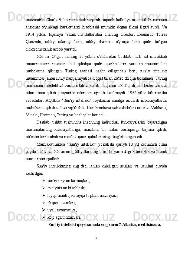 matematiki Charlz Babb murakkab raqamli raqamli kalkulyator, tahlilchi mashina
shaxmat   o'yinidagi   harakatlarni   hisoblashi   mumkin   degan   fikrni   ilgari   surdi.   Va
1914   yilda,   Ispaniya   texnik   institutlaridan   birining   direktori   Leonardo   Torres
Quevedo,   oddiy   odamga   ham,   oddiy   shaxmat   o'yiniga   ham   qodir   bo'lgan
elektromexanik asbob yaratdi. 
XX   asr   O'tgan   asrning   30-yillari   o'rtalaridan   boshlab,   turli   xil   murakkab
muammolarni   mustaqil   hal   qilishga   qodir   qurilmalarni   yaratish   muammolari
muhokama   qilingan   Turing   asarlari   nashr   etilgandan   beri,   sun'iy   intellekt
muammosi jahon ilmiy hamjamiyatida diqqat bilan ko'rib chiqila boshlandi. Turing
mashinani intellektual vosita sifatida ko'rib chiqishni taklif qildi, uni tester uni o'zi
bilan   aloqa   qilish   jarayonida   odamdan   ajratib   turolmaydi.   1956   yilda   kibernetika
asoschilari   AQShda   "Sun'iy   intellekt"   loyihasini   amalga   oshirish   imkoniyatlarini
muhokama qilish uchun yig'ilishdi.  Konferentsiya qatnashchilari orasida Makkarti,
Minski, Shannon, Turing va boshqalar bor edi. 
Dastlab,   ushbu   tushuncha   insonning   individual   funktsiyalarini   bajaradigan
mashinalarning   xususiyatlariga,   masalan,   bir   tildan   boshqasiga   tarjima   qilish,
ob'ektni tanib olish va maqbul qaror qabul qilishga bag'ishlangan edi. 
Mamlakatimizda   "Sun'iy   intellekt"   yo'nalishi   qariyb   10   yil   kechikish   bilan
paydo bo'ldi va XX asrning 60-yillarining birinchi yarmidagi kibernetik va bionik
bum o'rnini egalladi. 
Sun'iy   intellektning   eng   faol   ishlab   chiqilgan   usullari   va   usullari   quyida
keltirilgan 
 sun'iy neyron tarmoqlari; 
 evolyutsion hisoblash; 
 loyqa mantiq va loyqa to'plam nazariyasi; 
 ekspert tizimlari; 
 uyali avtomatika; 
 ko'p agent tizimlari. 
 Sun`iy intellekt qaysi sohada eng zarur?  Albatta, meditsinada.
7 