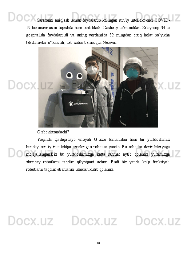 Saratonni aniqlash uchun foydalanib kelingan sun’iy intellekt endi COVID-
19  koronavirusini  topishda   ham   ishlatiladi.  Dasturiy  ta’minotdan  Xitoyning  34  ta
gospitalida   foydalanildi   va   uning   yordamida   32   mingdan   ortiq   holat   bo‘yicha
tekshiruvlar o‘tkazildi, deb xabar bermoqda Neowin.
O`zbekistondachi? 
Yaqinda   Qashqadayo   viloyati   G`uzor   tumanidan   ham   bir   yurtdoshimiz
bunday   sun`iy   intellektga   asoslangan   robotlar   yaratdi.Bu   robotlar   dezinfeksiyaga
mo`ljallangan.Biz   bu   yurtdoshimizga   katta   rahmat   aytib   qolamiz   yurtimizga
shunday   robotlarni   taqdim   qilyotgani   uchun.   Endi   biz   yanda   ko`p   funksiyali
robotlarni taqdim etishlarini ulardan kutib qolamiz.
10 