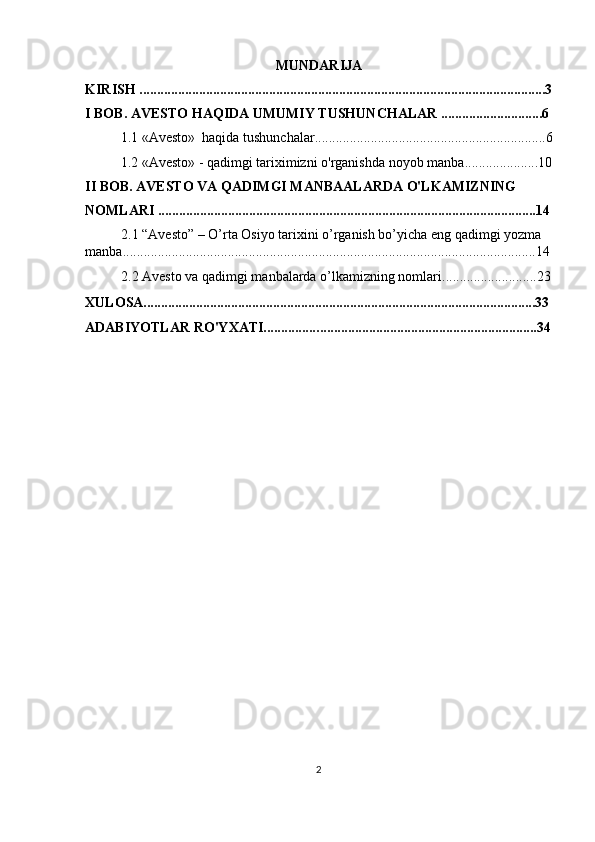 MUNDARIJA
KIRISH ....................................................................................................................3
I BOB. AVESTO HAQIDA UMUMIY TUSHUNCHALAR .............................6
1.1  «Avesto»  haqida tushunchalar........................................... .......................6
1.2  «Avesto» - qadimgi tariximizni o'rganishda   noyob manba .....................10
II BOB.  AVESTO VA QADIMGI MANBAALARDA O'LKAMIZNING 
NOMLARI ............................................................................................................14
2.1  “Avesto” – O’rta Osiyo tarixini o’rganish bo’yicha   eng qadimgi yozma 
manba .......................................................................................................... ............14
2.2  Avesto va qadimgi manbalarda o’lkamizning nomlari ...........................23
XULOSA................................................................................................................33
ADABIYOTLAR RO'YXATI................ ..............................................................34
2 