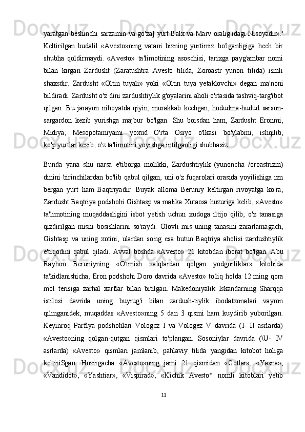 yaratgan beshinchi sarzamin va go'za] yurt Balx va Marv oralig'idagi Nisoyadir».'
Keltirilgan   budalil   «Avesto»ning   vatani   bizning   yurtimiz   bo'lganligiga   hech   bir
shubha   qoldirmaydi.   «Avesto»   ta'limotining   asoschisi,   tarixga   payg'ambar   nomi
bilan   kirgan   Zardusht   (Zaratushtra   Avesto   tilida,   Zoroastr   yunon   tilida)   ismli
shaxsdir.   Zardusht   «Oltin   tuyali»   yoki   «Oltin   tuya   yetaklovchi»   degan   ma'noni
bildiradi. Zardusht o'z dini zardushtiylik g'oyalarini aholi o'rtasida tashviq-targ'ibot
qilgan.   Bu   jarayon   nihoyatda   qiyin,   murakkab   kechgan,   hududma-hudud   sarson-
sargardon   kezib   yurishga   majbur   bo'lgan.   Shu   boisdan   ham,   Zardusht   Eronmi,
Midiya,   Mesopotamiyami   yoxud   O'rta   Osiyo   o'lkasi   bo'ylabmi,   ishqilib,
ko'p   yurtlar kezib , o'z ta'limotini yoyishga intilganligi shubhasiz.
Bunda   yana   shu   narsa   e'tiborga   molikki,   Zardushtiylik   (yunoncha   /oroastrizm)
dinini birinchilardan bo'lib qabul qilgan, uni o'z fuqarolari orasida yoyilishiga izn
bergan   yurt   ham   Baqtriyadir.   Buyak   alloma   Beruniy   keltirgan   rivoyatga   ko'ra,
Zardusht Baqtriya podshohi Gishtasp va malika Xutaosa huzuriga kelib, «Avesto»
ta'limotining   muqaddasligini   isbot   yetish   uchun   xudoga   iltijo   qilib,   o'z   tanasiga
qizdirilgan   misni   bosishlarini   so'raydi.   Olovli   mis   uning   tanasini   zararlamagach,
Gishtasp   va   uning   xotini,   ulardan   so'ng   esa   butun   Baqtriya   aholisi   zardushtiylik
e'tiqodini   qabul   qiladi.   Avval   boshda   «Avesto»   21   kitobdan   iborat   bo'lgan.   Abu
Rayhon   Beruniyning   «O'tmish   xalqlardan   qolgan   yodgorliklar»   kitobida
ta'kidlanishicha, Eron podshohi Doro davrida «Avesto» to'liq holda 12 ming qora
mol   terisiga   zarhal   xarflar   bilan   bitilgan.   Makedoniyalik   Iskandarning   Sharqqa
istilosi   davrida   uning   buyrug'i   bilan   zardush-tiylik   ibodatxonalari   vayron
qilinganidek,   muqaddas   «Avesto»ning   5   dan   3   qismi   ham   kuydirib   yuborilgan.
Keyinroq   Parfiya   podshohlari   Vologcz   I   va   Vologez   V   davrida   (I-   II   asrlarda)
«Avesto»ning   qolgan-qutgan   qismlari   to'plangan.   Sosoniylar   davrida   (\U-   IV
asrlarda)   «Avesto»   qismlari   jamlanib,   pahlaviy   tilida   yangidan   kitobot   holiga
keltiriSgan.   Hozirgacha   «Avesto»ning   jami   21   qismidan   «Gotlar»,   «Yasna»,
«Vandidot»,   «Yashtiar»,   «Vispirad»,   «Kichik   Avesto*   nomli   kitoblari   yetib
11 