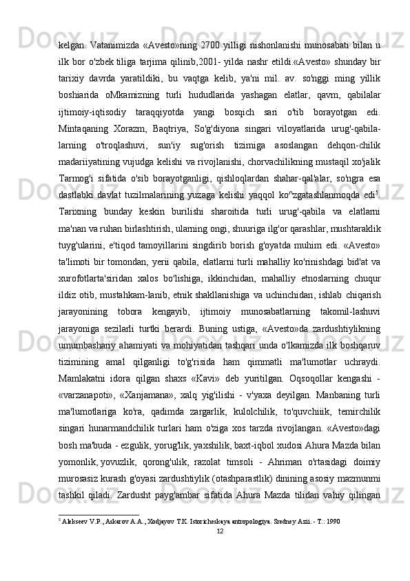 kelgan.   Vatanimizda   «Avesto»ning   2700   yilligi   nishonlanishi   munosabati   bilan   u
ilk   bor   o'zbek   tiliga   tarjima   qilinib ,2001-   yilda   nashr   etildi.«Avesto»   shunday   bir
tarixiy   davrda   yaratildiki,   bu   vaqtga   kelib,   ya'ni   mil.   av.   so'nggi   ming   yillik
boshiarida   oMkamizning   turli   hududlarida   yashagan   elatlar,   qavm,   qabilalar
ijtimoiy-iqtisodiy   taraqqiyotda   yangi   bosqich   sari   o'tib   borayotgan   edi.
Mintaqaning   Xorazm,   Baqtriya,   So'g'diyona   singari   viloyatlarida   urug'-qabila-
larning   o'troqlashuvi,   sun'iy   sug'orish   tizimiga   asoslangan   dehqon-chilik
madariiyatining vujudga kelishi va rivojlanishi, chorvachilikning mustaqil xo'jalik
Tarmog'i   sifatida   o'sib   borayotganligi,   qishloqlardan   shahar-qal'alar,   so'ngra   esa
dastlabki   davlat   tuzilmalarining   yuzaga   kelishi   yaqqol   ko^zgatashlanmoqda   edi 5
.
Tarixning   bunday   keskin   burilishi   sharoitida   turli   urug'-qabila   va   elatlarni
ma'nan   va ruhan birlashtirish , ularning ongi, shuuriga ilg'or qarashlar, mushtaraklik
tuyg'ularini,   e'tiqod   tamoyillarini   singdirib   borish   g'oyatda   muhim   edi.   «Avesto»
ta'limoti bir tomondan, yerii  qabila, elatlarni  turli  mahalliy ko'rinishdagi  bid'at  va
xurofotlarta'siridan   xalos   bo'lishiga,   ikkinchidan,   mahalliy   etnoslarning   chuqur
ildiz  otib,   mustahkam-lanib,  etnik   shakllanishiga   va   uchinchidan ,  ishlab   chiqarish
jarayonining   tobora   kengayib,   ijtimoiy   munosabatlarning   takomil-lashuvi
jarayoniga   sezilarli   turtki   berardi.   Buning   ustiga,   «Avesto»da   zardushtiylikning
umumbashariy  ahamiyati   va   mohiyatidan  tashqari   unda   o'lkamizda   ilk  boshqaruv
tizimining   amal   qilganligi   to'g'risida   ham   qimmatli   ma'lumotlar   uchraydi.
Mamlakatni   idora   qilgan   shaxs   «Kavi»   deb   yuritilgan.   Oqsoqollar   kengashi   -
«varzanapoti»,   «Xanjamana»,   xalq   yig'ilishi   -   v'yaxa   deyilgan.   Manbaning   turli
ma'lumotlariga   ko'ra,   qadimda   zargarlik,   kulolchilik,   to'quvchiiik,   temirchilik
singari   hunarmandchilik   turlari   ham   o'ziga   xos   tarzda   rivojlangan.   «Avesto»dagi
bosh ma'buda - ezgulik, yorug'lik, yaxshilik, baxt-iqbol xudosi Ahura Mazda bilan
yomonlik,   yovuzlik ,   qorong'ulik,   razolat   timsoli   -   Ahriman   o'rtasidagi   doimiy
murosasiz kurash g'oyasi zardushtiylik (otashparastlik) dinining asosiy mazmunmi
tashkil   qiladi.   Zardusht   payg'ambar   sifatida   Ahura   Mazda   tilidan   vahiy   qilingan
5
  Alekseev V.P., Askarov A.A., Xodjayov T.K. Istoricheskaya antropologiya. Sredney Azii. - T.: 1990
12 