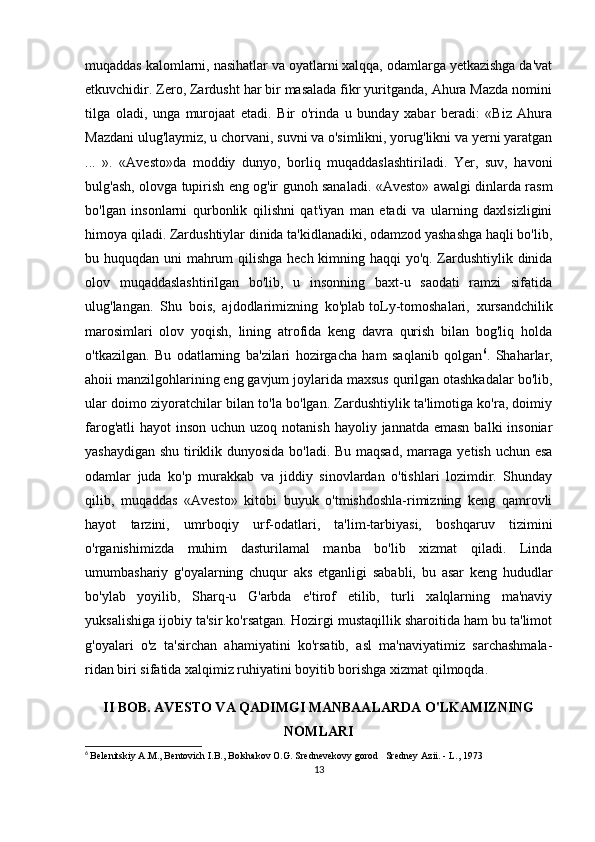 muqaddas kalomlarni, nasihatlar va oyatlarni xalqqa, odamlarga yetkazishga da'vat
etkuvchidir. Zero, Zardusht har bir masalada fikr yuritganda, Ahura Mazda nomini
tilga   oladi,   unga   murojaat   etadi.   Bir   o'rinda   u   bunday   xabar   beradi:   «Biz   Ahura
Mazdani ulug'laymiz, u chorvani, suvni va o'simlikni, yorug'likni va yerni yaratgan
...   ».   «Avesto»da   moddiy   dunyo,   borliq   muqaddaslashtiriladi.   Yer,   suv,   havoni
bulg'ash, olovga tupirish eng og'ir gunoh sanaladi. «Avesto» awalgi dinlarda rasm
bo'lgan   insonlarni   qurbonlik   qilishni   qat'iyan   man   etadi   va   ularning   daxlsizligini
himoya qiladi. Zardushtiylar dinida ta'kidlanadiki, odamzod yashashga haqli bo'lib,
bu huquqdan uni mahrum  qilishga hech kimning haqqi  yo'q. Zardushtiylik dinida
olov   muqaddaslashtirilgan   bo'lib,   u   insonning   baxt-u   saodati   ramzi   sifatida
ulug'langan.   Shu   bois,   ajdodlarimizning   ko'plab   toLy-tomoshalari ,   xursandchilik
marosimlari   olov   yoqish,   lining   atrofida   keng   davra   qurish   bilan   bog'liq   holda
o'tkazilgan.   Bu   odatlarning   ba'zilari   hozirgacha   ham   saqlanib   qolgan 6
.   Shaharlar,
ahoii manzilgohlarining eng gavjum joylarida maxsus qurilgan otashkadalar bo'lib,
ular doimo ziyoratchilar bilan to'la bo'lgan. Zardushtiylik ta'limotiga ko'ra, doimiy
farog'atli  hayot  inson  uchun uzoq notanish  hayoliy jannatda emasn  balki  insoniar
yashaydigan shu tiriklik dunyosida bo'ladi. Bu maqsad, marraga yetish uchun esa
odamlar   juda   ko'p   murakkab   va   jiddiy   sinovlardan   o'tishlari   lozimdir.   Shunday
qilib,   muqaddas   «Avesto»   kitobi   buyuk   o'tmishdoshla-rimizning   keng   qamrovli
hayot   tarzini,   umrboqiy   urf-odatlari,   ta'lim-tarbiyasi,   boshqaruv   tizimini
o'rganishimizda   muhim   dasturilamal   manba   bo'lib   xizmat   qiladi.   Linda
umumbashariy   g'oyalarning   chuqur   aks   etganligi   sababli,   bu   asar   keng   hududlar
bo'ylab   yoyilib,   Sharq-u   G'arbda   e'tirof   etilib,   turli   xalqlarning   ma'naviy
yuksalishiga ijobiy ta'sir ko'rsatgan. Hozirgi mustaqillik sharoitida ham bu ta'limot
g'oyalari   o'z   ta'sirchan   ahamiyatini   ko'rsatib,   asl   ma'naviyatimiz   sarchashmala-
ridan biri sifatida xalqimiz ruhiyatini boyitib borishga xizmat qilmoqda.
II BOB.  AVESTO VA QADIMGI MANBAALARDA O'LKAMIZNING
NOMLARI 
6
  Belenitskiy A.M., Bentovich I.B., Bolshakov O.G. Srednevekovy gorod   Sredney Azii. - L., 1973
13 