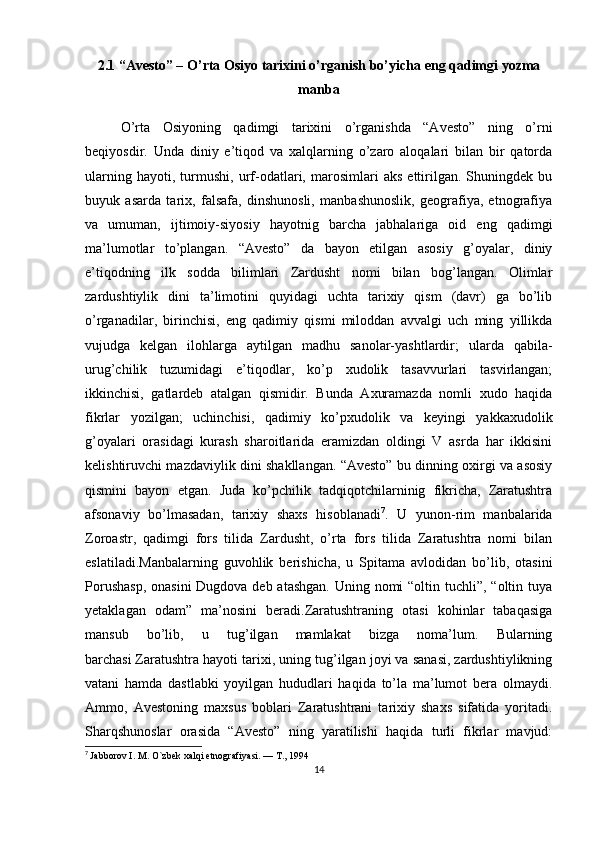 2.1  “Avesto” – O’rta Osiyo tarixini o’rganish bo’yicha   eng qadimgi yozma
manba
O’rta   Osiyoning   qadimgi   tarixini   o’rganishda   “Avesto”   ning   o’rni
beqiyosdir.   Unda   diniy   e’tiqod   va   xalqlarning   o’zaro   aloqalari   bilan   bir   qatorda
ularning   hayoti,   turmushi,   urf-odatlari,   marosimlari   aks   ettirilgan.   Shuningdek   bu
buyuk   asarda   tarix,   falsafa,   dinshunosli,   manbashunoslik,   geografiya,   etnografiya
va   umuman,   ijtimoiy-siyosiy   hayotnig   barcha   jabhalariga   oid   eng   qadimgi
ma’lumotlar   to’plangan.   “Avesto”   da   bayon   etilgan   asosiy   g’oyalar,   diniy
e’tiqodning   ilk   sodda   bilimlari   Zardusht   nomi   bilan   bog’langan.   Olimlar
zardushtiylik   dini   ta’limotini   quyidagi   uchta   tarixiy   qism   (davr)   ga   bo’lib
o’rganadilar,   birinchisi,   eng   qadimiy   qismi   miloddan   avvalgi   uch   ming   yillikda
vujudga   kelgan   ilohlarga   aytilgan   madhu   sanolar-yashtlardir;   ularda   qabila-
urug’chilik   tuzumidagi   e’tiqodlar,   ko’p   xudolik   tasavvurlari   tasvirlangan;
ikkinchisi,   gatlardeb   atalgan   qismidir.   Bunda   Axuramazda   nomli   xudo   haqida
fikrlar   yozilgan;   uchinchisi,   qadimiy   ko’pxudolik   va   keyingi   yakkaxudolik
g’oyalari   orasidagi   kurash   sharoitlarida   eramizdan   oldingi   V   asrda   har   ikkisini
kelishtiruvchi mazdaviylik dini shakllangan. “Avesto” bu dinning oxirgi va asosiy
qismini   bayon   etgan.   Juda   ko’pchilik   tadqiqotchilarninig   fikricha,   Zaratushtra
afsonaviy   bo’lmasadan,   tarixiy   shaxs   hisoblanadi 7
.   U   yunon-rim   manbalarida
Zoroastr,   qadimgi   fors   tilida   Zardusht,   o’rta   fors   tilida   Zaratushtra   nomi   bilan
eslatiladi.Manbalarning   guvohlik   berishicha,   u   Spitama   avlodidan   bo’lib,   otasini
Porushasp,  onasini  Dugdova deb atashgan.  Uning nomi  “oltin tuchli”, “oltin tuya
yetaklagan   odam”   ma’nosini   beradi.Zaratushtraning   otasi   kohinlar   tabaqasiga
mansub   bo’lib,   u   tug’ilgan   mamlakat   bizga   noma’lum.   Bularning
barchasi   Zaratushtra hayoti tarixi , uning tug’ilgan joyi va sanasi, zardushtiylikning
vatani   hamda   dastlabki   yoyilgan   hududlari   haqida   to’la   ma’lumot   bera   olmaydi.
Ammo,   Avestoning   maxsus   boblari   Zaratushtrani   tarixiy   shaxs   sifatida   yoritadi.
Sharqshunoslar   orasida   “Avesto”   ning   yaratilishi   haqida   turli   fikrlar   mavjud:
7
  Jabborov I. M. O`zbek xalqi etnografiyasi. — T., 1994
14 