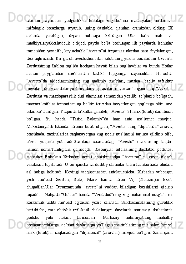 ularninig   ayrimlari   yodgorlik   tarkibidagi   eng   ko’hna   madhiyalar,   miflar   va
mifologik   borazlarga   suyanib,   uning   dastlabki   qismlari   eramizdan   oldingi   IX
asrlarda   yaratilgan,   degan   hulosaga   kelishgan.   Ular   ba’zi   matn   va
madhiyalaryakkahudolik   e’tiqodi   paydo   bo’la   boshlagan   ilk   paytlarda   kohinlar
tomonidan   yaratilib,   keyinchalik   “Avesto”ni   tuzganlar   ulardan   ham   foydalangan,
deb   uqtirishadi.   Bir   guruh   avestoshunoslar   kitobninig   yozila   boshlashini   bevosita
Zardushtning   Sablon   tog’ida   kechgan   hayoti   bilan   bog’laydilar   va   bunda   Hotlar
asosan   payg’ambar   she’rlaridan   tashkil   topganiga   suyanadilar.   Harxolda
“Avesto”da   ajdodlarimizning   eng   qadimiy   she’rlari,   musiqa,   badiiy   tafakkur
mevalari, diniy aqidalariyu ilmiy dunyoqarashlari mujassamlangani aniq. “Avesto”
Zardusht  va mazdoparastlik dini ulamolari  tomonidan yozilib, to’planib bo’lgach,
maxsus   kotiblar   tomonidaning   ho’kiz   terisidan   tayyorlangan   qog’ozga   oltin   suvi
bilan ko’chirilgan. Yuqorida ta’kidlanganidek, “Avesto” 21 nask (kitob) dan iborat
bo’lgan.   Bu   haqda   “Tarixi   Balamiy”da   ham   aniq   ma’lumot   mavjud.
Makedoniyalik   Iskandar   Eronni   bosib   olgach,   “Avesto”   ning   “dijnabisht”-arxivd,
otashkada,   xazinalarida   saqlanayotgan   eng   nodir   nus’hasini   tarjima   qildirib   olib,
o’zini   yoqtirib   yuboradi.Gushtasp   xazinasidagi   “Avesto”   nusxasining   taqdiri
hamon   noma’lumligicha   qolmoqda.   Sosoniylar   sulolasining   dastlabki   podshosi
Ardasher   Bobokan   Xirbadan   nomli   donishmandga   “Aveston”   ni   qayta   tiklash
vazifasini topshiradi. U bir qancha zardushtiy ulamolar bilan hamkorliada obidani
asl   holiga   keltiradi.   Keyingi   tadqiqotlardan   aniqlanishicha,   Xirbadan   yuborgan
yetti   mu’bad   Seiston,   Balx,   Marv   hamda   Eron   Vij   (Xorazm)ni   kezib
chiqadilar.Ular   Turonzaminda   “avesto”ni   yoddan   biladigan   baxshilarni   qidirib
topadilar.   Natijada   “Gohlar”   hamda   “Vendidod”ning   eng   mukammal   nusg’alarini
xorazmlik   uchta   mu’bad   og’zidan   yozib   olishadi.   Sarchashmalarning   guvohlik
berishicha,   zardushtiylik   uzil-kesil   shakllangan   davrlarda   markaziy   shaharlarda
podsho   yoki   hokim   farmonlari.   Markaziy   hokimiyatning   mahalliy
boshqaruvchilarga, qo’shni davlatlarga yo’llagan maktublarining nus’halari har xil
nask   (kitob)lar   saqlanadigan   “dijnabisht”   (arxivlar)   mavjud   bo’lgan.   Samarqand
15 