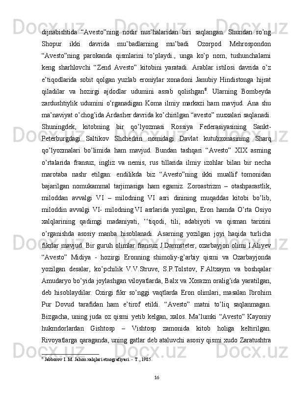 dijnabishtida   “Avesto”ning   nodir   nus’halaridan   biri   saqlangan.   Shundan   so’ng
Shopur   ikki   davrida   mu’badlarning   mu’badi   Ozorpod   Mehrospondon
“Avesto”ning   parokanda   qismlarini   to’playdi.,   unga   ko’p   nom,   tushunchalarni
keng   sharhlovchi   “Zend   Avesto”   kitobini   yaratadi.   Arablar   istilosi   davrida   o’z
e’tiqodlarida   sobit   qolgan   yuzlab   eroniylar   xonadoni   Janubiy   Hindistonga   hijrat
qiladilar   va   hozirgi   ajdodlar   udumini   asrab   qolishgan 8
.   Ularning   Bombeyda
zardushtiylik   udumini   o’rganadigan   Koma   ilmiy   markazi   ham   mavjud.   Ana   shu
ma’naviyat o’chog’ida Ardasher davrida ko’chirilgan “avesto” nusxalari saqlanadi.
Shuningdek,   kitobning   bir   qo’lyozmasi   Rossiya   Federasiyasining   Sankt-
Peterburgdagi   Saltikov   Shchedrin   nomidagi   Davlat   kutubxonasining   Sharq
qo’lyozmalari   bo’limida   ham   mavjud.   Bundan   tashqari   “Avesto”   XIX   asrning
o’rtalarida   fransuz,   ingliz   va   nemis,   rus   tillarida   ilmiy   izohlar   bilan   bir   necha
marotaba   nashr   etilgan:   endilikda   biz   “Avesto”ning   ikki   muallif   tomonidan
bajarilgan   nomukammal   tarjimasiga   ham   egamiz.   Zoroastrizm   –   otashparastlik,
miloddan   avvalgi   VI   –   milodning   VI   asri   dinining   muqaddas   kitobi   bo’lib,
miloddin   avvalgi   VI-   milodning   VI   asrlarida   yozilgan ,   Eron   hamda   O’rta   Osiyo
xalqlarining   qadimgi   madaniyati,   ‘‘tiqodi,   tili,   adabiyoti   va   qisman   tarixini
o’rganishda   asosiy   manba   hisoblanadi.   Asarning   yozilgan   joyi   haqida   turlicha
fikrlar mavjud. Bir guruh olimlar fransuz J.Darmsteter, ozarbayjon olimi I.Aliyev
“Avesto”   Midiya   -   hozirgi   Eronning   shimoliy-g’arbiy   qismi   va   Ozarbayjonda
yozilgan   desalar,   ko’pchilik   V.V.Struve,   S.P.Tolstov,   F.Altxaym   va   boshqalar
Amudaryo bo’yida joylashgan viloyatlarda, Balx va Xorazm oralig’ida yaratilgan,
deb   hisoblaydilar.   Oxirgi   fikr   so’nggi   vaqtlarda   Eron   olimlari,   masalan   Ibrohim
Pur   Dovud   tarafidan   ham   e’tirof   etildi.   “Avesto”   matni   to’liq   saqlanmagan.
Bizgacha,   uning   juda   oz   qismi   yetib   kelgan,   xalos.   Ma’lumki   “Avesto”   Kayoniy
hukmdorlardan   Gishtosp   –   Vishtosp   zamonida   kitob   holiga   keltirilgan.
Rivoyatlarga qaraganda, uning gatlar deb ataluvchi asosiy qismi xudo Zaratushtra
8
  Jabborov I. M. Jahon xalqlari etnografiyasi. - T., 1985. 
16 