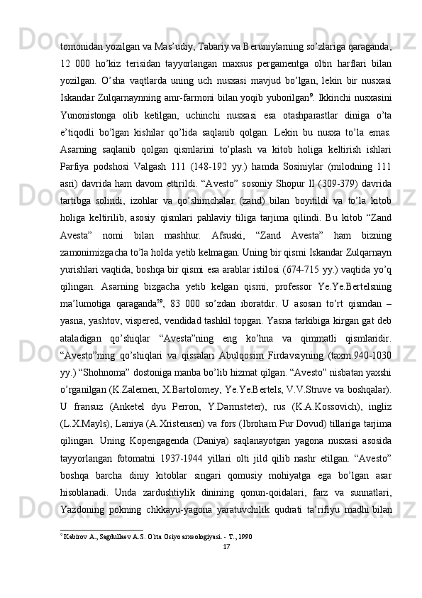 tomonidan yozilgan va Mas’udiy, Tabariy va Beruniylarning so’zlariga qaraganda,
12   000   ho’kiz   terisidan   tayyorlangan   maxsus   pergamentga   oltin   harflari   bilan
yozilgan.   O’sha   vaqtlarda   uning   uch   nusxasi   mavjud   bo’lgan,   lekin   bir   nusxasi
Iskandar Zulqarnaynning amr-farmoni bilan yoqib yuborilgan 9
. Ikkinchi nusxasini
Yunonistonga   olib   ketilgan,   uchinchi   nusxasi   esa   otashparastlar   diniga   o’ta
e’tiqodli   bo’lgan   kishilar   qo’lida   saqlanib   qolgan.   Lekin   bu   nusxa   to’la   emas.
Asarning   saqlanib   qolgan   qismlarini   to’plash   va   kitob   holiga   keltirish   ishlari
Parfiya   podshosi   Valgash   111   (148-192   yy.)   hamda   Sosiniylar   (milodning   111
asri)   davrida   ham   davom   ettirildi.   “Avesto”   sosoniy   Shopur   II   (309-379)   davrida
tartibga   solindi,   izohlar   va   qo’shimchalar   (zand)   bilan   boyitildi   va   to’la   kitob
holiga   keltirilib,   asosiy   qismlari   pahlaviy   tiliga   tarjima   qilindi.   Bu   kitob   “Zand
Avesta”   nomi   bilan   mashhur.   Afsuski,   “Zand   Avesta”   ham   bizning
zamonimizgacha to’la holda yetib kelmagan. Uning bir qismi Iskandar Zulqarnayn
yurishlari vaqtida, boshqa bir qismi esa arablar istilosi (674-715 yy.) vaqtida yo’q
qilingan.   Asarning   bizgacha   yetib   kelgan   qismi,   professor   Ye.Ye.Bertelsning
ma’lumotiga   qaraganda 59
,   83   000   so’zdan   iboratdir.   U   asosan   to’rt   qismdan   –
yasna, yashtov, vispered, vendidad tashkil topgan. Yasna tarkibiga kirgan gat deb
ataladigan   qo’shiqlar   “Avesta”ning   eng   ko’hna   va   qimmatli   qismlaridir.
“Avesto”ning   qo’shiqlari   va   qissalari   Abulqosim   Firdavsiyning   (taxm.940-1030
yy.) “Shohnoma” dostoniga manba bo’lib hizmat qilgan. “Avesto” nisbatan yaxshi
o’rganilgan (K.Zalemen, X.Bartolomey, Ye.Ye.Bertels, V.V.Struve va boshqalar).
U   fransuz   (Anketel   dyu   Perron,   Y.Darmsteter),   rus   (K.A.Kossovich),   ingliz
(L.X.Mayls), Laniya (A.Xristensen) va fors (Ibroham Pur Dovud) tillariga tarjima
qilingan.   Uning   Kopengagenda   (Daniya)   saqlanayotgan   yagona   nusxasi   asosida
tayyorlangan   fotomatni   1937-1944   yillari   olti   jild   qilib   nashr   etilgan.   “Avesto”
boshqa   barcha   diniy   kitoblar   singari   qomusiy   mohiyatga   ega   bo’lgan   asar
hisoblanadi.   Unda   zardushtiylik   dinining   qonun-qoidalari,   farz   va   sunnatlari,
Yazdoning   pokning   chkkayu-yagona   yaratuvchilik   qudrati   ta’rifiyu   madhi   bilan
9
  Kabirov A., Sagdullaev A.S. O`rta Osiyo arxeologiyasi. - T., 1990
17 