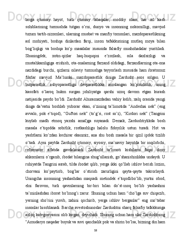 birga   ijtimoiy   hayot ,   turli   ijtimoiy   tabaqalar,   moddiy   olam,   har   xil   kasb
sohiblarining   turmushda   tutgan   o’rni,   dunyo   va   insonning   nokomilligi,   mavjud
tuzum tartib-nizomlari, ularning musbat  va manfiy tomonlari, mazdoparastlikning
asl   mohiyati,   boshqa   dinlardan   farqi,   inson   tafakkurining   mutlaq   moya   bilan
bog’liqligi   va   boshqa   ko’p   masalalar   xususida   falsafiy   mushohadalar   yuritiladi.
Shuningdek,   xotin-qizlar   haq-huquqini   e’zozlash,   oila   daxlsizligi   va
mustahkamligiga erishish, ota-onalarning farzand oldidagi, farzandlarning ota-ona
nazdidagi   burchi,   qizlarni   oilaviy   turmushga   tayyorlash   xususida   ham   ibratomuz
fikrlar   mavjud.   Ma’lumki,   mazdoparastlik   diniga   Zardusht   asos   solgan.   U
butparastlik,   ashyoparastligu   devparastlikka   asoslangan   ko’pxudolik,   uning
kasofati   o’laroq   hukm   surgan   johiliyatga   qarshi   uzoq   davom   etgan   kurash
natijasida paydo bo’ldi. Zardusht  Ahuramazdadan  vahiy kelib, xalq orasida yangi
dinga   da’vatni   boshlab   yuborar   ekan,   o’zining   ta’limotida   “Andeshai   nek”   (eng
avvalo,   pok   e’tiqod),   “Guftori   nek”   (to’g’ri,   rost   so’z),   “Kirdori   nek”   (Tangrini
kuylab   madh   etmoq   yaxshi   amal)ga   suyanadi.   Demak,   Zardushtiylikda   bosh
masala   e’tiqodda   sobitlik,   rostkashligu   halolu   fidoyilik   ustun   turadi.   Hot   va
yashtlarni   ko’zdan   kechirar   ekanmiz,   ana   shu   bosh   masala   bir   qizil   ipdek   tizilib
o’tadi.   Ayni   paytda   Zardusht   ijtimoiy,   siyosiy,   ma’naviy   hayotda   bir   inqilobchi,
reformator   sifatida   gavdalanadi.   Zardusht   ta’limoti   kishilarni   faqat   diniy
ahkomlarni o’rganib, ibodat bilangina shug’ullanish, go’shanishinlikka undaydi. U
ruhiyatda Tangrini asrab, tilda ibodat qilib, yerga ikki qo’llab ishlov berish lozim,
chorvani   ko’paytirib,   bog’lar   o’stirish   zarurligini   qayta-qayta   takrorlaydi.
Uningcha   insonning   yashashdan   maqsadi   metindek   e’tiqodlibo’lib,   yurtni   obod ,
elni   farovon,   turli   qavmlarning   bir-biri   bilan   do’st-inoq   bo’lib   yashashini
ta’minlashdan  iborat  bo’lmog’i zarur. Shuning uchun ham  “cho’lga suv chiqazib,
yerning   sho’rini   yuvib,   zahini   qochirib,   yerga   ishlov   berganlar”   eng   mo’tabar
insonlar hisoblanadi. Barcha avestoshunoslar Zardushtni sharq falsafiy tafakkuriga
axloq kategoriyasini olib kirgan, deyishadi. Shuning uchun ham ular Zardushtning
“Amudaryo naqadar buyuk va suvi qanchalik pok va shirin bo’lsa, bizning din ham
18 