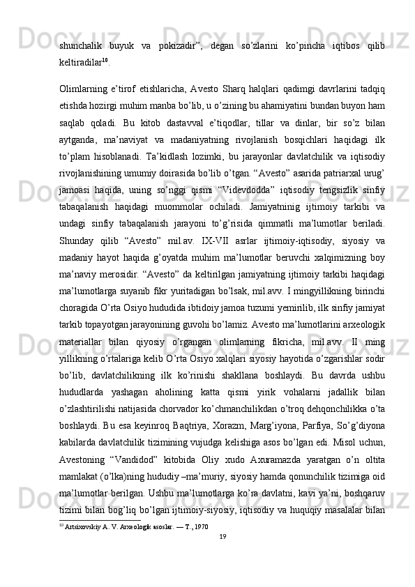 shunchalik   buyuk   va   pokizadir”,   degan   so’zlarini   ko’pincha   iqtibos   qilib
keltiradilar 10
.
Olimlarning   e’tirof   etishlaricha,   Avesto   Sharq   halqlari   qadimgi   davrlarini   tadqiq
etishda hozirgi muhim manba bo’lib, u o’zining bu ahamiyatini bundan buyon ham
saqlab   qoladi.   Bu   kitob   dastavval   e’tiqodlar,   tillar   va   dinlar,   bir   so’z   bilan
aytganda,   ma’naviyat   va   madaniyatning   rivojlanish   bosqichlari   haqidagi   ilk
to’plam   hisoblanadi.   Ta’kidlash   lozimki,   bu   jarayonlar   davlatchilik   va   iqtisodiy
rivojlanishining umumiy doirasida bo’lib o’tgan. “Avesto” asarida patriarxal urug’
jamoasi   haqida,   uning   so’nggi   qismi   “Videvdodda”   iqtisodiy   tengsizlik   sinfiy
tabaqalanish   haqidagi   muommolar   ochiladi.   Jamiyatninig   ijtimoiy   tarkibi   va
undagi   sinfiy   tabaqalanish   jarayoni   to’g’risida   qimmatli   ma’lumotlar   beriladi.
Shunday   qilib   “Avesto”   mil.av.   IX-VII   asrlar   ijtimoiy-iqtisodiy,   siyosiy   va
madaniy   hayot   haqida   g’oyatda   muhim   ma’lumotlar   beruvchi   xalqimizning   boy
ma’naviy merosidir. “Avesto”  da keltirilgan jamiyatning ijtimoiy tarkibi  haqidagi
ma’lumotlarga suyanib fikr yuritadigan bo’lsak, mil.avv. I mingyillikning birinchi
choragida O’rta Osiyo hududida ibtidoiy jamoa tuzumi yemirilib, ilk sinfiy jamiyat
tarkib topayotgan jarayonining guvohi bo’lamiz. Avesto ma’lumotlarini arxeologik
materiallar   bilan   qiyosiy   o’rgangan   olimlarning   fikricha,   mil.avv.   II   ming
yillikning o’rtalariga kelib O’rta Osiyo xalqlari siyosiy hayotida o’zgarishlar sodir
bo’lib,   davlatchilikning   ilk   ko’rinishi   shakllana   boshlaydi.   Bu   davrda   ushbu
hududlarda   yashagan   aholining   katta   qismi   yirik   vohalarni   jadallik   bilan
o’zlashtirilishi natijasida chorvador ko’chmanchilikdan o’troq dehqonchilikka o’ta
boshlaydi.   Bu   esa   keyinroq   Baqtriya,   Xorazm,   Marg’iyona,   Parfiya,   So’g’diyona
kabilarda davlatchilik tizimining vujudga kelishiga asos bo’lgan edi. Misol uchun,
Avestoning   “Vandidod”   kitobida   Oliy   xudo   Axuramazda   yaratgan   o’n   oltita
mamlakat (o’lka)ning hududiy –ma’muriy, siyosiy hamda qonunchilik tizimiga oid
ma’lumotlar berilgan. Ushbu ma’lumotlarga ko’ra davlatni, kavi ya’ni, boshqaruv
tizimi bilan bog’liq bo’lgan ijtimoiy-siyosiy, iqtisodiy va huquqiy masalalar bilan
10
  Artsixovskiy A. V. Arxeologik asoslar. — T., 1970
19 