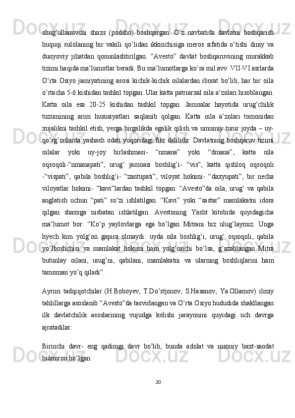 shug’ullanuvchi   shaxs   (podsho)   boshqargan.   O’z   navbatida   davlatni   boshqarish
huquqi   sulolaning   bir   vakili   qo’lidan   ikkinchisiga   meros   sifatida   o’tishi   diniy   va
dunyoviy   jihatdan   qonunlashtirilgan.   “Avesto”   davlat   boshqaruvining   murakkab
tizimi haqida ma’lumotlar beradi. Bu ma’lumotlarga ko’ra mil.avv. VII-VI asrlarda
O’rta   Osiyo   jamiyatining   asosi   kichik-kichik   oilalardan   iborat   bo’lib,   har   bir   oila
o’rtacha 5-6 kishidan tashkil topgan. Ular katta patriarxal oila a’zolari hisoblangan.
Katta   oila   esa   20-25   kishidan   tashkil   topgan.   Jamoalar   hayotida   urug’chilik
tuzumining   arim   hususiyatlari   saqlanib   qolgan.   Katta   oila   a’zolari   tomonidan
xujalikni tashkil etish, yerga birgalikda egalik qilish va umumiy turur joyda – uy-
qo’rg’onlarda yashash odati yuqoridagi fikr dalilidir. Davlatning boshqaruv tizimi
oilalar   yoki   uy-joy   birlashmasi-   “nmana”   yoki   “dmana”,   katta   oila
oqsoqoli-“nmanapati”,   urug’   jamoasi   boshlig’i-   “vis”,   katta   qishloq   oqsoqoli
-“vispati”,   qabila   boshlig’i-   “zantupati”,   viloyat   hokimi-   “daxyupati”,   bir   necha
viloyatlar   hokimi-   “kavi”lardan   tashkil   topgan.   “Avesto”da   oila,   urug’   va   qabila
anglatish   uchun   “pati”   so’zi   ishlatilgan.   “Kavi”   yoki   “sastar”   mamlakatni   idora
qilgan   shaxsga   nisbatan   ishlatilgan.   Avestoning   Yasht   kitobida   quyidagicha
ma’lumot   bor:   “Ko’p   yaylovlarga   ega   bo’lgan   Mitrani   biz   ulug’laymiz.   Unga
hyech   kim   yolg’on   gapira   olmaydi:   uyda   oila   boshlig’i,   urug’   oqsoqoli,   qabila
yo’lboshchisi   va   mamlakat   hokimi   ham   yolg’onchi   bo’lsa,   g’azablangan   Mitra
butunlay   oilani,   urug’ni,   qabilani,   mamlakatni   va   ularning   boshliqlarini   ham
tamoman yo’q qiladi”.
Ayrim   tadqiqotchilar   (H.Boboyev,   T.Do’stjonov,   S.Hasanov,   Ya.Ollamov)   ilmiy
tahlillarga asoslanib “Avesto”da tasvirlangan va O’rta Osiyo hududida shakllangan
ilk   davlatchilik   asoslarining   vujudga   kelishi   jarayonini   quyidagi   uch   davrga
ajratadilar: 
Birinchi   davr-   eng   qadimgi   davr   bo’lib,   bunda   adolat   va   insoniy   baxt-saodat
hukmron bo’lgan.
20 