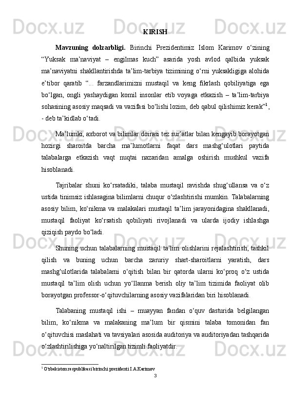 KIRISH
Mavzuning   dolzarbligi.   Birinchi   Prezidentimiz   Islom   Karimov   o‘zining
“Yuksak   ma’naviyat   –   engilmas   kuch”   asarida   yosh   avlod   qalbida   yuksak
ma’naviyatni   shakllantirishda   ta’lim-tarbiya   tizimining   o‘rni   yuksakligiga   alohida
e’tibor   qaratib   “...   farzandlarimizni   mustaqil   va   keng   fikrlash   qobiliyatiga   ega
bo‘lgan,   ongli   yashaydigan   komil   insonlar   etib   voyaga   etkazish   –   ta’lim-tarbiya
sohasining asosiy maqsadi va vazifasi bo‘lishi lozim, deb qabul qilishimiz kerak” 1
,
- deb ta’kidlab o‘tadi.
Ma’lumki, axborot va bilimlar doirasi tez sur’atlar bilan kengayib borayotgan
hozirgi   sharoitda   barcha   ma’lumotlarni   faqat   dars   mashg‘ulotlari   paytida
talabalarga   etkazish   vaqt   nuqtai   nazaridan   amalga   oshirish   mushkul   vazifa
hisoblanadi.
Tajribalar   shuni   ko‘rsatadiki,   talaba   mustaqil   ravishda   shug‘ullansa   va   o‘z
ustida tinimsiz ishlasagina bilimlarni chuqur o‘zlashtirishi mumkin. Talabalarning
asosiy   bilim,   ko‘nikma   va   malakalari   mustaqil   ta’lim   jarayonidagina   shakllanadi,
mustaqil   faoliyat   ko‘rsatish   qobiliyati   rivojlanadi   va   ularda   ijodiy   ishlashga
qiziqish paydo bo‘ladi.
Shuning uchun talabalarning mustaqil ta’lim  olishlarini  rejalashtirish, tashkil
qilish   va   buning   uchun   barcha   zaruriy   shart-sharoitlarni   yaratish,   dars
mashg‘ulotlarida   talabalarni   o‘qitish   bilan   bir   qatorda   ularni   ko‘proq   o‘z   ustida
mustaqil   ta’lim   olish   uchun   yo‘llanma   berish   oliy   ta’lim   tizimida   faoliyat   olib
borayotgan professor-o‘qituvchilarning asosiy vazifalaridan biri hisoblanadi.
Talabaning   mustaqil   ishi   –   muayyan   fandan   o‘quv   dasturida   belgilangan
bilim,   ko‘nikma   va   malakaning   ma’lum   bir   qismini   talaba   tomonidan   fan
o‘qituvchisi maslahati va tavsiyalari asosida auditoriya va auditoriyadan tashqarida
o‘zlashtirilishiga yo‘naltirilgan tizimli faoliyatdir.
1
  O'zbekiston respublikasi birinchi prezidenti I.A.Karimov
3 