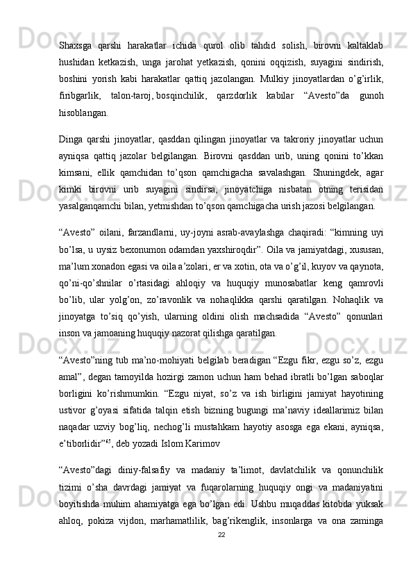 Shaxsga   qarshi   harakatlar   ichida   qurol   olib   tahdid   solish,   birovni   kaltaklab
hushidan   ketkazish,   unga   jarohat   yetkazish,   qonini   oqqizish,   suyagini   sindirish,
boshini   yorish   kabi   harakatlar   qattiq   jazolangan.   Mulkiy   jinoyatlardan   o’g’irlik,
firibgarlik,   talon-taroj,   bosqinchilik ,   qarzdorlik   kabilar   “Avesto”da   gunoh
hisoblangan.
Dinga   qarshi   jinoyatlar,   qasddan   qilingan   jinoyatlar   va   takroriy   jinoyatlar   uchun
ayniqsa   qattiq   jazolar   belgilangan.   Birovni   qasddan   urib,   uning   qonini   to’kkan
kimsani,   ellik   qamchidan   to’qson   qamchigacha   savalashgan.   Shuningdek,   agar
kimki   birovni   urib   suyagini   sindirsa,   jinoyatchiga   nisbatan   otning   terisidan
yasalganqamchi bilan, yetmishdan to’qson qamchigacha urish jazosi belgilangan.
“Avesto”   oilani,   farzandlarni,   uy-joyni   asrab-avaylashga   chaqiradi:   “kimning   uyi
bo’lsa, u uysiz bexonumon odamdan yaxshiroqdir”. Oila va jamiyatdagi, xususan,
ma’lum xonadon egasi va oila a’zolari, er va xotin, ota va o’g’il, kuyov va qaynota,
qo’ni-qo’shnilar   o’rtasidagi   ahloqiy   va   huquqiy   munosabatlar   keng   qamrovli
bo’lib,   ular   yolg’on,   zo’ravonlik   va   nohaqlikka   qarshi   qaratilgan.   Nohaqlik   va
jinoyatga   to’siq   qo’yish,   ularning   oldini   olish   machsadida   “Avesto”   qonunlari
inson va jamoaning huquqiy nazorat qilishga qaratilgan.
“Avesto”ning tub ma’no-mohiyati belgilab beradigan “Ezgu fikr, ezgu so’z, ezgu
amal”, degan tamoyilda hozirgi  zamon uchun ham  behad ibratli  bo’lgan saboqlar
borligini   ko’rishmumkin.   “Ezgu   niyat,   so’z   va   ish   birligini   jamiyat   hayotining
ustivor   g’oyasi   sifatida   talqin   etish   bizning   bugungi   ma’naviy   ideallarimiz   bilan
naqadar   uzviy   bog’liq,   nechog’li   mustahkam   hayotiy   asosga   ega   ekani,   ayniqsa,
e’tiborlidir” 65
, deb yozadi Islom Karimov
“Avesto”dagi   diniy-falsafiy   va   madaniy   ta’limot,   davlatchilik   va   qonunchilik
tizimi   o’sha   davrdagi   jamiyat   va   fuqarolarning   huquqiy   ongi   va   madaniyatini
boyitishda   muhim   ahamiyatga   ega   bo’lgan   edi.   Ushbu   muqaddas   kitobda   yuksak
ahloq,   pokiza   vijdon,   marhamatlilik,   bag’rikenglik,   insonlarga   va   ona   zaminga
22 