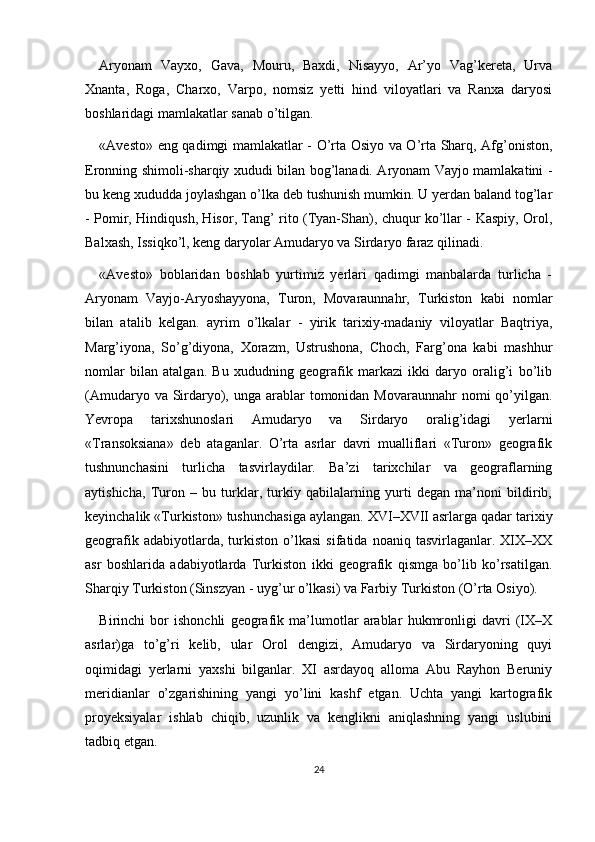 Aryonam   Vayxo,   Gava,   Mouru,   Baxdi,   Nisayyo,   Ar’yo   Vag’kereta,   Urva
Xnanta,   Roga,   Charxo,   Varpo,   nomsiz   yetti   hind   viloyatlari   va   Ranxa   daryosi
boshlaridagi mamlakatlar sanab o’tilgan. 
«Avesto» eng qadimgi mamlakatlar - O’rta Osiyo va O’rta Sharq, Afg’oniston,
Eronning shimoli-sharqiy xududi bilan bog’lanadi. Aryonam Vayjo mamlakatini -
bu keng xududda joylashgan o’lka deb tushunish mumkin. U yerdan baland tog’lar
- Pomir, Hindiqush, Hisor, Tang’ rito (Tyan-Shan), chuqur ko’llar - Kaspiy, Orol,
Balxash, Issiqko’l, keng daryolar Amudaryo va Sirdaryo faraz qilinadi.
«Avesto»   boblaridan   boshlab   yurtimiz   yerlari   qadimgi   manbalarda   turlicha   -
Aryonam   Vayjo-Aryoshayyona,   Turon,   Movaraunnahr,   Turkiston   kabi   nomlar
bilan   atalib   kelgan.   ayrim   o’lkalar   -   yirik   tarixiy-madaniy   viloyatlar   Baqtriya,
Marg’iyona,   So’g’diyona,   Xorazm,   Ustrushona,   Choch,   Farg’ona   kabi   mashhur
nomlar   bilan   atalgan.   Bu   xududning   geografik   markazi   ikki   daryo   oralig’i   bo’lib
(Amudaryo va Sirdaryo), unga arablar  tomonidan  Movaraunnahr  nomi  qo’yilgan.
Yevropa   tarixshunoslari   Amudaryo   va   Sirdaryo   oralig’idagi   yerlarni
«Transoksiana»   deb   ataganlar.   O’rta   asrlar   davri   mualliflari   «Turon»   geografik
tushnunchasini   turlicha   tasvirlaydilar.   Ba’zi   tarixchilar   va   geograflarning
aytishicha,   Turon   –   bu   turklar,   turkiy   qabilalarning   yurti   degan   ma’noni   bildirib,
keyinchalik «Turkiston» tushunchasiga aylangan. XVI–XVII asrlarga qadar tarixiy
geografik   adabiyotlarda,  turkiston   o’lkasi   sifatida   noaniq  tasvirlaganlar.   XIX–XX
asr   boshlarida   adabiyotlarda   Turkiston   ikki   geografik   qismga   bo’lib   ko’rsatilgan.
Sharqiy Turkiston (Sinszyan - uyg’ur o’lkasi) va Farbiy Turkiston (O’rta Osiyo).
Birinchi   bor   ishonchli   geografik   ma’lumotlar   arablar   hukmronligi   davri   (IX–X
asrlar)ga   to’g’ri   kelib,   ular   Orol   dengizi,   Amudaryo   va   Sirdaryoning   quyi
oqimidagi   yerlarni   yaxshi   bilganlar.   XI   asrdayoq   alloma   Abu   Rayhon   Beruniy
meridianlar   o’zgarishining   yangi   yo’lini   kashf   etgan.   Uchta   yangi   kartografik
proyeksiyalar   ishlab   chiqib,   uzunlik   va   kenglikni   aniqlashning   yangi   uslubini
tadbiq etgan.
24 