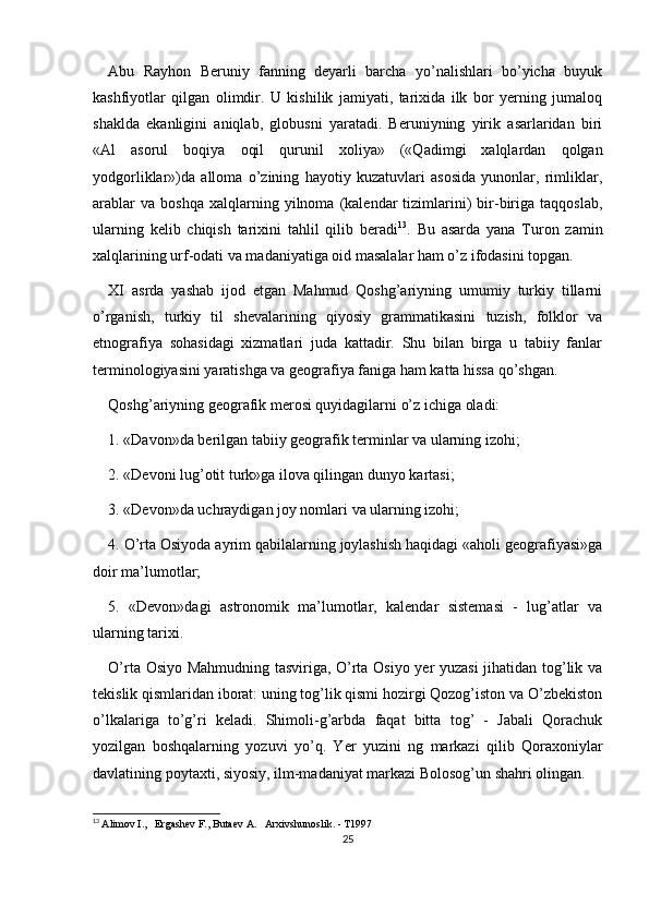 Abu   Rayhon   Beruniy   fanning   deyarli   barcha   yo’nalishlari   bo’yicha   buyuk
kashfiyotlar   qilgan   olimdir.   U   kishilik   jamiyati,   tarixida   ilk   bor   yerning   jumaloq
shaklda   ekanligini   aniqlab,   globusni   yaratadi.   Beruniyning   yirik   asarlaridan   biri
«Al   asorul   boqiya   oqil   qurunil   xoliya»   («Qadimgi   xalqlardan   qolgan
yodgorliklar»)da   alloma   o’zining   hayotiy   kuzatuvlari   asosida   yunonlar,   rimliklar,
arablar   va   boshqa   xalqlarning   yilnoma  (kalendar   tizimlarini)   bir-biriga   taqqoslab,
ularning   kelib   chiqish   tarixini   tahlil   qilib   beradi 13
.   Bu   asarda   yana   Turon   zamin
xalqlarining urf-odati va madaniyatiga oid masalalar ham o’z ifodasini topgan.
XI   asrda   yashab   ijod   etgan   Mahmud   Qoshg’ariyning   umumiy   turkiy   tillarni
o’rganish,   turkiy   til   shevalarining   qiyosiy   grammatikasini   tuzish,   folklor   va
etnografiya   sohasidagi   xizmatlari   juda   kattadir.   Shu   bilan   birga   u   tabiiy   fanlar
terminologiyasini yaratishga va geografiya faniga ham katta hissa qo’shgan.
Qoshg’ariyning geografik merosi quyidagilarni o’z ichiga oladi:
1. «Davon»da berilgan tabiiy geografik terminlar va ularning izohi;
2. «Devoni lug’otit turk»ga ilova qilingan dunyo kartasi;
3. «Devon»da uchraydigan joy nomlari va ularning izohi;
4. O’rta Osiyoda ayrim qabilalarning joylashish haqidagi «aholi geografiyasi»ga
doir ma’lumotlar;
5.   «Devon»dagi   astronomik   ma’lumotlar,   kalendar   sistemasi   -   lug’atlar   va
ularning tarixi.
O’rta Osiyo Mahmudning tasviriga, O’rta Osiyo yer yuzasi  jihatidan tog’lik va
tekislik qismlaridan iborat: uning tog’lik qismi hozirgi Qozog’iston va O’zbekiston
o’lkalariga   to’g’ri   keladi.   Shimoli-g’arbda   faqat   bitta   tog’   -   Jabali   Qorachuk
yozilgan   boshqalarning   yozuvi   yo’q.   Yer   yuzini   ng   markazi   qilib   Qoraxoniylar
davlatining poytaxti, siyosiy, ilm-madaniyat markazi Bolosog’un shahri olingan.
13
  Alimov I.,   Ergashev F., Butaev A.   Arxivshunoslik. - T1997
25 