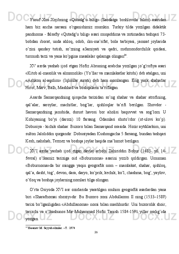 Yusuf   Xos   Xojibning   «Qutadg’u   bilig»   (Saodatga   boshlovchi   bilim)   asaridan
ham   biz   ancha   narsani   o’rganishimiz   mumkin.   Turkiy   tilda   yozilgan   didaktik
pandnoma - falsafiy «Qutadg’u bilig» asari muqaddima va xotimadan tashqari 73-
bobdan   iborat,   unda   ahloq,   odob,   ilm-ma’rifat,   bola   tarbiyasi,   jamoat   joylarida
o’zini   qanday   tutish,   so’zning   a3amiyati   va   qadri,   mehmondorchilik   qoidasi,
turmush tarzi va yana ko’pgina masalalar qalamga olingan 14
.
XV asrda yashab  ijod etgan Hofiz Abruning arabcha yozilgan jo’g’rofiya asari
«Kitob al-masolik va almomolik» (Yo’llar va mamlakatlar kitobi) deb atalgan, uni
«Ashkon   al-aqolim»   (Iqlimlar   surati)   deb   ham   nomlangan.   Eng   yirik   shaharlar
Hirot, Marv, Balh, Mashhad va boshqalarni ta’riflagan.
Asarda   Samarqandning   qisqacha   tarixidan   so’ng   shahar   va   shahar   atrofining,
qal’alar,   saroylar,   machitlar,   bog’lar,   qishloqlar   ta’rifi   berilgan.   Shovdor   -
Samarqandning   janubida,   durust   havosi   bor   aholisi   baquvvat   va   sog’lom.   U
Kohiyaning   bo’yi   (darozi)   10   farsang.   Odamlari   shuto’rdor   (ot-ulovi   ko’p).
Dobusiya - kichik shahar. Buxoro bilan Samarqand orasida. Hozir aytdilarkim, uni
sulton Jaloliddin qurgandir. Dobusiyadan Kushongacha 5 farsang, bundan tashqari
Kesh, nahshab, Termez va boshqa joylar haqida ma’lumot berilgan.
XVI   asrda   yashab   ijod   etgan   davlat   arbobi   Zahiriddin   Bobur   (1483-   yil   14-
fevral)   o’lkamiz   tarixiga   oid   «Boburnoma»   asarini   yozib   qoldirgan.   Umuman
«Boburnoma»da   bir   mingga   yaqin   geografik   nom   –   mamlakat,   shahar,   qishloq,
qal’a, dasht, tog’, devon, dara, daryo, ko’prik, kechik, ko’l, chashma, bog’, yaylov,
o’tloq va boshqa joylarning nomlari tilga olingan.
O’rta   Osiyoda   XVI   asr   oxirlarida   yaratilgan   muhim   geografik   asarlardan   yana
biri   «Sharafnomai   shoxiy»dir.   Bu   Buxoro   xoni   Abdullaxon   II   ning   (1533–1589)
tarixi bo’lganligidan «Abdullanoma» nomi bilan mashhurdir. Uni buxorolik shoir,
tarixchi va o’lkashunos Mir Muhammad Hofiz Tanish 1584-1591 yillar oralig’ida
yozgan.
14
  Hasanov M. Sayyoh olimlar. –T.: 1974
26 